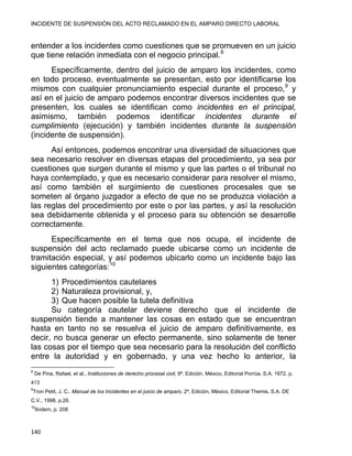 INCIDENTE DE SUSPENSIÓN DEL ACTO RECLAMADO EN EL AMPARO DIRECTO LABORAL 
entender a los incidentes como cuestiones que se promueven en un juicio
que tiene relación inmediata con el negocio principal.8
Específicamente, dentro del juicio de amparo los incidentes, como
en todo proceso, eventualmente se presentan, esto por identificarse los
mismos con cualquier pronunciamiento especial durante el proceso,9
y
así en el juicio de amparo podemos encontrar diversos incidentes que se
presenten, los cuales se identifican como incidentes en el principal,
asimismo, también podemos identificar incidentes durante el
cumplimiento (ejecución) y también incidentes durante la suspensión
(incidente de suspensión).
Así entonces, podemos encontrar una diversidad de situaciones que
sea necesario resolver en diversas etapas del procedimiento, ya sea por
cuestiones que surgen durante el mismo y que las partes o el tribunal no
haya contemplado, y que es necesario considerar para resolver el mismo,
así como también el surgimiento de cuestiones procesales que se
someten al órgano juzgador a efecto de que no se produzca violación a
las reglas del procedimiento por este o por las partes, y así la resolución
sea debidamente obtenida y el proceso para su obtención se desarrolle
correctamente.
Específicamente en el tema que nos ocupa, el incidente de
suspensión del acto reclamado puede ubicarse como un incidente de
tramitación especial, y así podemos ubicarlo como un incidente bajo las
siguientes categorías:10
1) Procedimientos cautelares
2) Naturaleza provisional, y,
3) Que hacen posible la tutela definitiva
Su categoría cautelar deviene derecho que el incidente de
suspensión tiende a mantener las cosas en estado que se encuentran
hasta en tanto no se resuelva el juicio de amparo definitivamente, es
decir, no busca generar un efecto permanente, sino solamente de tener
las cosas por el tiempo que sea necesario para la resolución del conflicto
entre la autoridad y en gobernado, y una vez hecho lo anterior, la
                                                            
8
De Pina, Rafael, et al., Instituciones de derecho procesal civil, 9ª. Edición, México, Editorial Porrúa, S.A. 1972. p.
413
9
Tron Petit, J. C.. Manual de los Incidentes en el juicio de amparo, 2ª. Edición, México, Editorial Themis, S.A. DE
C.V., 1998, p.26.
10
Ibídem, p. 208
140 
 
