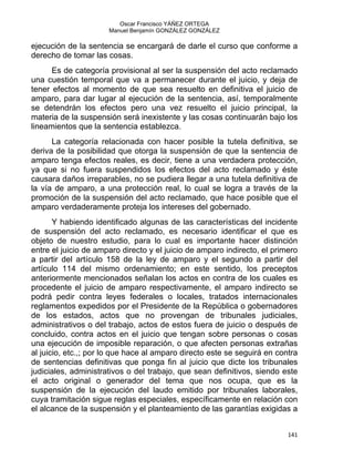 Oscar Francisco YÁÑEZ ORTEGA
Manuel Benjamín GONZÁLEZ GONZÁLEZ
ejecución de la sentencia se encargará de darle el curso que conforme a
derecho de tomar las cosas.
Es de categoría provisional al ser la suspensión del acto reclamado
una cuestión temporal que va a permanecer durante el juicio, y deja de
tener efectos al momento de que sea resuelto en definitiva el juicio de
amparo, para dar lugar al ejecución de la sentencia, así, temporalmente
se detendrán los efectos pero una vez resuelto el juicio principal, la
materia de la suspensión será inexistente y las cosas continuarán bajo los
lineamientos que la sentencia establezca.
La categoría relacionada con hacer posible la tutela definitiva, se
deriva de la posibilidad que otorga la suspensión de que la sentencia de
amparo tenga efectos reales, es decir, tiene a una verdadera protección,
ya que si no fuera suspendidos los efectos del acto reclamado y éste
causara daños irreparables, no se pudiera llegar a una tutela definitiva de
la vía de amparo, a una protección real, lo cual se logra a través de la
promoción de la suspensión del acto reclamado, que hace posible que el
amparo verdaderamente proteja los intereses del gobernado.
Y habiendo identificado algunas de las características del incidente
de suspensión del acto reclamado, es necesario identificar el que es
objeto de nuestro estudio, para lo cual es importante hacer distinción
entre el juicio de amparo directo y el juicio de amparo indirecto, el primero
a partir del artículo 158 de la ley de amparo y el segundo a partir del
artículo 114 del mismo ordenamiento; en este sentido, los preceptos
anteriormente mencionados señalan los actos en contra de los cuales es
procedente el juicio de amparo respectivamente, el amparo indirecto se
podrá pedir contra leyes federales o locales, tratados internacionales
reglamentos expedidos por el Presidente de la República o gobernadores
de los estados, actos que no provengan de tribunales judiciales,
administrativos o del trabajo, actos de estos fuera de juicio o después de
concluido, contra actos en el juicio que tengan sobre personas o cosas
una ejecución de imposible reparación, o que afecten personas extrañas
al juicio, etc.,; por lo que hace al amparo directo este se seguirá en contra
de sentencias definitivas que ponga fin al juicio que dicte los tribunales
judiciales, administrativos o del trabajo, que sean definitivos, siendo este
el acto original o generador del tema que nos ocupa, que es la
suspensión de la ejecución del laudo emitido por tribunales laborales,
cuya tramitación sigue reglas especiales, específicamente en relación con
el alcance de la suspensión y el planteamiento de las garantías exigidas a
141 
 