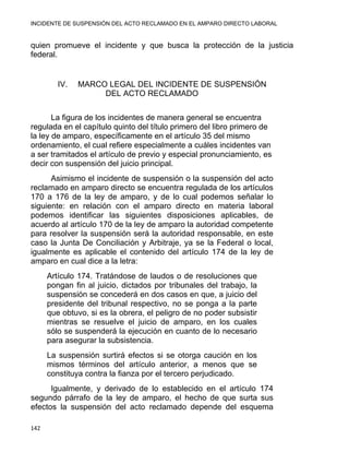 INCIDENTE DE SUSPENSIÓN DEL ACTO RECLAMADO EN EL AMPARO DIRECTO LABORAL 
quien promueve el incidente y que busca la protección de la justicia
federal.
IV. MARCO LEGAL DEL INCIDENTE DE SUSPENSIÓN
DEL ACTO RECLAMADO
La figura de los incidentes de manera general se encuentra
regulada en el capítulo quinto del título primero del libro primero de
la ley de amparo, específicamente en el artículo 35 del mismo
ordenamiento, el cual refiere especialmente a cuáles incidentes van
a ser tramitados el artículo de previo y especial pronunciamiento, es
decir con suspensión del juicio principal.
Asimismo el incidente de suspensión o la suspensión del acto
reclamado en amparo directo se encuentra regulada de los artículos
170 a 176 de la ley de amparo, y de lo cual podemos señalar lo
siguiente: en relación con el amparo directo en materia laboral
podemos identificar las siguientes disposiciones aplicables, de
acuerdo al artículo 170 de la ley de amparo la autoridad competente
para resolver la suspensión será la autoridad responsable, en este
caso la Junta De Conciliación y Arbitraje, ya se la Federal o local,
igualmente es aplicable el contenido del artículo 174 de la ley de
amparo en cual dice a la letra:
Artículo 174. Tratándose de laudos o de resoluciones que
pongan fin al juicio, dictados por tribunales del trabajo, la
suspensión se concederá en dos casos en que, a juicio del
presidente del tribunal respectivo, no se ponga a la parte
que obtuvo, si es la obrera, el peligro de no poder subsistir
mientras se resuelve el juicio de amparo, en los cuales
sólo se suspenderá la ejecución en cuanto de lo necesario
para asegurar la subsistencia.
La suspensión surtirá efectos si se otorga caución en los
mismos términos del artículo anterior, a menos que se
constituya contra la fianza por el tercero perjudicado.
Igualmente, y derivado de lo establecido en el artículo 174
segundo párrafo de la ley de amparo, el hecho de que surta sus
efectos la suspensión del acto reclamado depende del esquema
142 
 