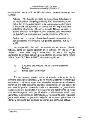 Oscar Francisco YÁÑEZ ORTEGA
Manuel Benjamín GONZÁLEZ GONZÁLEZ
contemplado en el artículo 173 del mismo ordenamiento, el cual
señala:
Artículo 173. Cuando se trate de sentencias definitivas o
de resoluciones que pongan fin al juicio, dictadas en juicios
del orden civil o administrativo, la suspensión se decretará
a instancia del agraviado si concurren los requisitos que
establece el artículo 124, por el artículo 125 en su caso, y
surtirá efecto si se otorga caución bastante para responder
de los daños y perjuicios que pueda ocasionar al tercero.
En los casos a que se refieren las disposiciones anteriores,
son aplicables los artículos 125 párrafo segundo, 126.127
y 128.
La suspensión del acto reclamado en el amparo directo
laboral, como se puede apreciar en el artículo 174 de la ley de
amparo cuenta con rasgos especiales, es decir, las reglas
generales de amparo aplican, pero podemos encontrar como refiere
JEAN CLAUDE TRON PETIT11
, ciertas excepciones:
1) Supuesto del Artículo 174 de la Ley Federal del
Trabajo.
2) En los casos de huelga.
Es de nuestro interés entrar al estudio solamente de la
primera excepción señalada, y de la misma podemos señalar que
establece condiciones especiales como las siguientes: establece el
beneficio de este esquema especial únicamente en los casos de
condena del patrón, hace referencia a la necesidad de garantizar la
subsistencia del trabajador, y de esta manera, legalmente se niega
suspensión alguna hasta por el monto considerado necesario para
garantizar la subsistencia del trabajador, y en cuanto a los requisitos
para surtir efecto la garantía exigida, se requiere garantizar los
daños y perjuicios que pudieran causarse a la parte que obtuvo.
                                                            
11
Ibdem. 253
143 
 