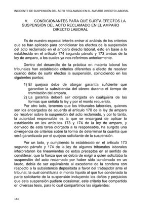 INCIDENTE DE SUSPENSIÓN DEL ACTO RECLAMADO EN EL AMPARO DIRECTO LABORAL 
V. CONDICIONANTES PARA QUE SURTA EFECTOS LA
SUSPENSIÓN DEL ACTO RECLAMADO EN EL AMPARO
DIRECTO LABORAL
Es de nuestro especial interés entrar al análisis de los criterios
que se han aplicado para condicionar los efectos de la suspensión
del acto reclamado en el amparo directo laboral, esto en base a lo
establecido en el artículo 174 segundo párrafo y 173 ambos de la
ley de amparo, a los cuales ya nos referimos anteriormente.
Dentro del desarrollo de la práctica en materia laboral los
tribunales han establecido criterios diferentes a efecto de resolver
cuando debe de surtir efectos la suspensión, coincidiendo en los
siguientes puntos:
1) El quejoso debe de otorgar garantía suficiente que
garantice la subsistencia del obrero durante el tiempo de
tramitación del amparo.
2) La garantía deberá ser otorgada en cualquiera de las
formas que señala la ley y por el monto requerido.
Por otro lado, tenemos que los tribunales laborales, quienes
son los encargados de acuerdo al artículo 170 de la ley de amparo
de resolver sobre la suspensión del acto reclamado, y por lo tanto,
la autoridad responsable es la que se encargará de aplicar lo
establecido en los artículos 173 y 174 de la ley de amparo, y
derivado de esta tarea otorgada a la responsable, ha surgido una
divergencia de criterios sobre la forma de determinar la cuantía que
será garantizada por el quejoso solicitante de la suspensión.
Por un lado, y cumpliendo lo establecido en el artículo 173
segundo párrafo y 174 de la ley de algunos tribunales laborales
interpretaron los lineamientos de estos preceptos en el sentido de
considerar, que la fianza que se debía de exigir a quien solicitaba la
suspensión del acto reclamado por haber sido condenado en un
laudo, debía de ser equivalente al excedente de la condena con
respecto a la subsistencia depositada a favor del trabajador ante el
tribunal, la cual constituiría el monto líquido al que fue condenada la
parte solicitante de la suspensión incluyendo los daños y perjuicios
que esta suspensión pudiere ocasionar, este criterio fue compartido
en diversas tesis, para lo cual compartimos las siguientes:
144 
 