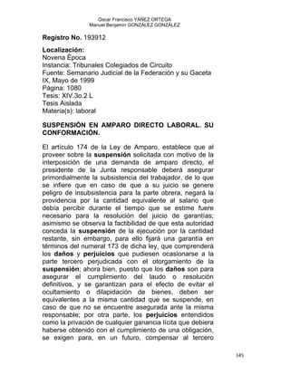 Oscar Francisco YÁÑEZ ORTEGA
Manuel Benjamín GONZÁLEZ GONZÁLEZ
Registro No. 193912
Localización:
Novena Época
Instancia: Tribunales Colegiados de Circuito
Fuente: Semanario Judicial de la Federación y su Gaceta
IX, Mayo de 1999
Página: 1080
Tesis: XIV.3o.2 L
Tesis Aislada
Materia(s): laboral
SUSPENSIÓN EN AMPARO DIRECTO LABORAL. SU
CONFORMACIÓN.
El artículo 174 de la Ley de Amparo, establece que al
proveer sobre la suspensión solicitada con motivo de la
interposición de una demanda de amparo directo, el
presidente de la Junta responsable deberá asegurar
primordialmente la subsistencia del trabajador, de lo que
se infiere que en caso de que a su juicio se genere
peligro de insubsistencia para la parte obrera, negará la
providencia por la cantidad equivalente al salario que
debía percibir durante el tiempo que se estime fuere
necesario para la resolución del juicio de garantías;
asimismo se observa la factibilidad de que esta autoridad
conceda la suspensión de la ejecución por la cantidad
restante, sin embargo, para ello fijará una garantía en
términos del numeral 173 de dicha ley, que comprenderá
los daños y perjuicios que pudiesen ocasionarse a la
parte tercero perjudicada con el otorgamiento de la
suspensión; ahora bien, puesto que los daños son para
asegurar el cumplimiento del laudo o resolución
definitivos, y se garantizan para el efecto de evitar el
ocultamiento o dilapidación de bienes, deben ser
equivalentes a la misma cantidad que se suspende, en
caso de que no se encuentre asegurada ante la misma
responsable; por otra parte, los perjuicios entendidos
como la privación de cualquier ganancia lícita que debiera
haberse obtenido con el cumplimiento de una obligación,
se exigen para, en un futuro, compensar al tercero
145 
 