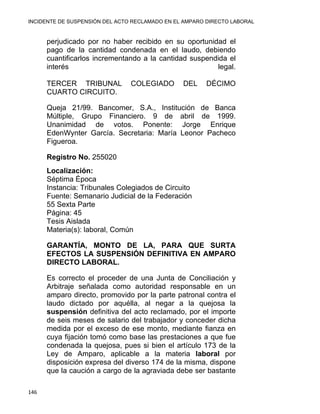 INCIDENTE DE SUSPENSIÓN DEL ACTO RECLAMADO EN EL AMPARO DIRECTO LABORAL 
perjudicado por no haber recibido en su oportunidad el
pago de la cantidad condenada en el laudo, debiendo
cuantificarlos incrementando a la cantidad suspendida el
interés legal.
TERCER TRIBUNAL COLEGIADO DEL DÉCIMO
CUARTO CIRCUITO.
Queja 21/99. Bancomer, S.A., Institución de Banca
Múltiple, Grupo Financiero. 9 de abril de 1999.
Unanimidad de votos. Ponente: Jorge Enrique
EdenWynter García. Secretaria: María Leonor Pacheco
Figueroa.
Registro No. 255020
Localización:
Séptima Época
Instancia: Tribunales Colegiados de Circuito
Fuente: Semanario Judicial de la Federación
55 Sexta Parte
Página: 45
Tesis Aislada
Materia(s): laboral, Común
GARANTÍA, MONTO DE LA, PARA QUE SURTA
EFECTOS LA SUSPENSIÓN DEFINITIVA EN AMPARO
DIRECTO LABORAL.
Es correcto el proceder de una Junta de Conciliación y
Arbitraje señalada como autoridad responsable en un
amparo directo, promovido por la parte patronal contra el
laudo dictado por aquélla, al negar a la quejosa la
suspensión definitiva del acto reclamado, por el importe
de seis meses de salario del trabajador y conceder dicha
medida por el exceso de ese monto, mediante fianza en
cuya fijación tomó como base las prestaciones a que fue
condenada la quejosa, pues si bien el artículo 173 de la
Ley de Amparo, aplicable a la materia laboral por
disposición expresa del diverso 174 de la misma, dispone
que la caución a cargo de la agraviada debe ser bastante
146 
 
