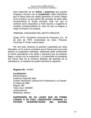 Oscar Francisco YÁÑEZ ORTEGA
Manuel Benjamín GONZÁLEZ GONZÁLEZ
para responder de los daños y perjuicios que puedan
irrogarse a tercero con la suspensión, debe entenderse
que la fianza tiene por objeto garantizar el monto íntegro
de la condena, ya que dentro del concepto de daño debe
comprenderse la suerte principal, toda vez que lo
contrario sería inequitativo y haría ilusoria o nugatoria la
condena correspondiente en caso de que se llegase a
negar el amparo a la quejosa.
TRIBUNAL COLEGIADO DEL SEXTO CIRCUITO.
Queja 31/73. Compañía Universal de Industrias, S.A. 19
de julio de 1973. Unanimidad de votos. Ponente:
Francisco H. Pavón Vasconcelos.
Por otro lado, tenemos la posición sustentada por otros
tribunales, en la cual se considera que la fianza para que surta
efectos la suspensión solicitada, solamente debe comprender
el monto equivalente a los daños y perjuicios que se pudieran
llegar a causar con la suspensión, y no garantizar el excedente
del monto total de la condena después del depósito de la
subsistencia, al respecto se puede encontrar la siguiente:
Registro No. 191903
Localización:
Novena Época
Instancia: Segunda Sala
Fuente: Semanario Judicial de la Federación y su Gaceta
XI, Mayo de 2000
Página: 262
Tesis: 2a./J. 40/2000
Jurisprudencia
Materia(s): laboral
SUSPENSIÓN DE UN LAUDO QUE EN FORMA
LÍQUIDA O DE FÁCIL LIQUIDACIÓN CONDENA AL
PATRÓN. INTERPRETACIÓN DEL SISTEMA
147 
 