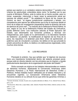 Adalberto VENCES BACA
países que aspiran a un verdadero sistema democrático”,12
aunado a los
criterios de oportunidad, entendidos éstos como “la facultad con la que
cuenta el Ministerio Público, ante la noticia de un hecho punible, para no
iniciar, suspender, interrumpir o hacer cesar la persecución penal por
razones de utilidad social”.13
Se estableció la figura de los Jueces de
Control, es decir, “el órgano jurisdiccional unipersonal y letrado, con
competencia para ejercer las atribuciones que la ley le reconoce desde el
inicio de la etapa de investigación preparatoria hasta la dictación del auto
de apertura de juicio oral”,14
la creación de la Defensoría Penal Pública, la
que, según la Ley de la Defensoría Pública del Estado de Chihuahua,
puede definirse como “una institución adscrita al Poder Ejecutivo del
Estado, que desempeña sus funciones jurídicas y técnicas con
independencia, pero sujeta en lo administrativo a la Secretaría General
de Gobierno”, se planteó la modificación al régimen de los fines de la
pena, los requisitos o el estándar para librar orden de aprehensión, el
polémico auto de vinculación a proceso, los delitos en los que procede la
prisión preventiva de oficio, lo relativo a la delincuencia organizada, entre
muchos otros temas.
III. LOS RECURSOS
Precisado lo anterior, hay que señalar que “el régimen de recursos
tiene una importancia fundamental dentro del sistema procesal penal,
porque está en directa relación con los principios que la inspiran y resulta
particularmente descriptivo de la organización del poder del Estado”.15
Dicho concepto se origina en los tratados internacionales en materia
de derechos humanos, destacando la Convención Americana sobre
Derechos Humanos y el Pacto Internacional de Derechos Civiles y
Políticos. Ambos tratados fueron ratificados por el estado mexicano y se
encuentran vigentes. La Convención Americana sobre Derechos
Humanos declara en su artículo 8.2.e) que entre las garantías mínimas a
                                                            
12
Armienta Hernández, Gonzalo, El juicio oral y la justicia alternativa en México, 2ª ed., Editorial Porrúa, México,
2010, p. 99.
13
HorvitzLennon, María Inés y López Masle, Julián, Derecho Procesal Penal Chileno, Editorial Jurídica de Chile,
2004, t. I, p. 48.
14
Ibidem, p. 201.
15
Ibidem, t. II, p. 347.
13 
 