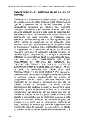 INCIDENTE DE SUSPENSIÓN DEL ACTO RECLAMADO EN EL AMPARO DIRECTO LABORAL 
ESTABLECIDO EN EL ARTÍCULO 174 DE LA LEY DE
AMPARO.
Conforme a la interpretación literal, causal y teleológica
de lo dispuesto en el citado precepto legal, el sistema que
rige la suspensión de los laudos favorables a los
trabajadores constituye un régimen que incorpora
principios que tienden a ser tutelares de éstos, así como
otros de aplicación general a todo juicio de garantías. En
ese contexto, si en una demanda de amparo directo se
controvierte un laudo favorable al trabajador que
establece una condena líquida o de fácil liquidación, y el
patrón solicita la suspensión de su ejecución, para
resolver sobre ello, el presidente de la respectiva Junta
de Conciliación y Arbitraje debe, indefectiblemente, negar
la suspensión de la ejecución del laudo por el monto
necesario para que el trabajador subsista mientras se
resuelve el juicio de garantías, con arreglo al criterio que
establece la jurisprudencia 12/95 de esta Segunda Sala,
que lleva por rubro: "SUSPENSIÓN DEL ACTO
RECLAMADO EN MATERIA DE TRABAJO. EL
CÁLCULO DEL TIEMPO QUE DURA EL JUICIO DE
GARANTÍAS PARA EFECTOS DEL ARTÍCULO 174 DE
LA LEY DE AMPARO NO TIENE QUE SER
NECESARIAMENTE DE SEIS MESES.". Por otra parte,
debe conceder la suspensión respecto de la ejecución de
la condena restante, condicionando sus efectos al
otorgamiento de la caución que sea bastante para
responder de los daños y perjuicios que con ella se
puedan causar al trabajador. La citada caución
comprenderá dos partidas, a saber: a) La primera, cuya
estimación queda al prudente arbitrio de la autoridad
mencionada, que responda por los daños que con tal
medida se puedan causar a la parte obrera, es decir, a la
pérdida o menoscabo que jurídicamente acarrea a esta
última no disponer, mientras se resuelve el juicio de
amparo, de la suma que le corresponde conforme al
laudo, tomando en cuenta que como la suspensión obra
únicamente sobre la ejecución de este último, no afecta
su validez, no lo socava ni trasciende a su existencia o a
148 
 