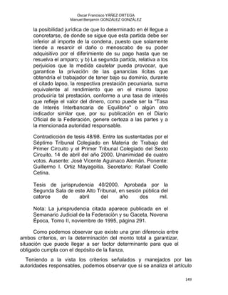 Oscar Francisco YÁÑEZ ORTEGA
Manuel Benjamín GONZÁLEZ GONZÁLEZ
la posibilidad jurídica de que lo determinado en él llegue a
concretarse, de donde se sigue que esta partida debe ser
inferior al importe de la condena, puesto que solamente
tiende a resarcir el daño o menoscabo de su poder
adquisitivo por el diferimiento de su pago hasta que se
resuelva el amparo; y b) La segunda partida, relativa a los
perjuicios que la medida cautelar pueda provocar, que
garantice la privación de las ganancias lícitas que
obtendría el trabajador de tener bajo su dominio, durante
el citado lapso, la respectiva prestación pecuniaria, suma
equivalente al rendimiento que en el mismo lapso
produciría tal prestación, conforme a una tasa de interés
que refleje el valor del dinero, como puede ser la "Tasa
de Interés Interbancaria de Equilibrio" o algún otro
indicador similar que, por su publicación en el Diario
Oficial de la Federación, genere certeza a las partes y a
la mencionada autoridad responsable.
Contradicción de tesis 48/98. Entre las sustentadas por el
Séptimo Tribunal Colegiado en Materia de Trabajo del
Primer Circuito y el Primer Tribunal Colegiado del Sexto
Circuito. 14 de abril del año 2000. Unanimidad de cuatro
votos. Ausente: José Vicente Aguinaco Alemán. Ponente:
Guillermo I. Ortiz Mayagoitia. Secretario: Rafael Coello
Cetina.
Tesis de jurisprudencia 40/2000. Aprobada por la
Segunda Sala de este Alto Tribunal, en sesión pública del
catorce de abril del año dos mil.
Nota: La jurisprudencia citada aparece publicada en el
Semanario Judicial de la Federación y su Gaceta, Novena
Época, Tomo II, noviembre de 1995, página 291.
Como podemos observar que existe una gran diferencia entre
ambos criterios, en la determinación del monto total a garantizar,
situación que puede llegar a ser factor determinante para que el
obligado cumpla con el depósito de la fianza.
Teniendo a la vista los criterios señalados y manejados por las
autoridades responsables, podemos observar que si se analiza el artículo
149 
 