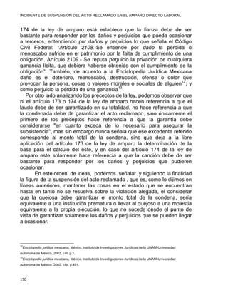 INCIDENTE DE SUSPENSIÓN DEL ACTO RECLAMADO EN EL AMPARO DIRECTO LABORAL 
174 de la ley de amparo está establece que la fianza debe de ser
bastante para responder por los daños y perjuicios que pueda ocasionar
a terceros, entendiendo por daños y perjuicios lo que señala el Código
Civil Federal: “Artículo 2108.-Se entiende por daño la pérdida o
menoscabo sufrido en el patrimonio por la falta de cumplimiento de una
obligación. Artículo 2109.- Se reputa perjuicio la privación de cualquiera
ganancia lícita, que debiera haberse obtenido con el cumplimiento de la
obligación”. También, de acuerdo a la Enciclopedia Jurídica Mexicana
daño es el deterioro, menoscabo, destrucción, ofensa o dolor que
provocan la persona, cosas o valores morales o sociales de alguien12
; y
como perjuicio la pérdida de una ganancia13
.
Por otro lado analizando los preceptos de la ley, podemos observar que
ni el artículo 173 o 174 de la ley de amparo hacen referencia a que el
laudo debe de ser garantizado en su totalidad, no hace referencia a que
la condenada debe de garantizar el acto reclamado, sino únicamente el
primero de los preceptos hace referencia a que la garantía debe
considerarse "en cuanto exceda de lo necesario para asegurar la
subsistencia", mas sin embargo nunca señala que ese excedente referido
corresponde al monto total de la condena, sino que deja a la libre
aplicación del artículo 173 de la ley de amparo la determinación de la
base para el cálculo del este, y en caso del artículo 174 de la ley de
amparo este solamente hace referencia a que la canción debe de ser
bastante para responder por los daños y perjuicios que pudieren
ocasionar.
En este orden de ideas, podemos señalar y siguiendo la finalidad
la figura de la suspensión del acto reclamado , que es, como lo dijimos en
líneas anteriores, mantener las cosas en el estado que se encuentran
hasta en tanto no se resuelva sobre la violación alegada, el considerar
que la quejosa debe garantizar el monto total de la condena, sería
equivalente a una institución prematura o llevar al quejoso a una molestia
equivalente a la propia ejecución, lo que no sucede desde el punto de
vista de garantizar solamente los daños y perjuicios que se pueden llegar
a ocasionar.
                                                            
12
Enciclopedia jurídica mexicana, México, Instituto de Investigaciones Jurídicas de la UNAM-Universidad
Autónoma de México, 2002, t-III. p.1.
13
Enciclopedia jurídica mexicana, México, Instituto de Investigaciones Jurídicas de la UNAM-Universidad
Autónoma de México, 2002, t-IV. p.491.
150 
 