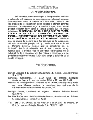 Oscar Francisco YÁÑEZ ORTEGA
Manuel Benjamín GONZÁLEZ GONZÁLEZ
VII. APORTACIÓN FINAL
Así, estamos convencidos que la interpretación correcta
y aplicación del esquema de suspensión en materia de amparo
directo laboral, debe de atender al criterio que considera que
los efectos de la suspensión están sujetos a otorgar garantía
suficiente que asegure el pago de los daños y perjuicios que se
pueden generar, tal y como lo señala la tesis que en líneas
anteriores, SUSPENSIÓN DE UN LAUDO QUE EN FORMA
LÍQUIDA O DE FÁCIL LIQUIDACIÓN CONDENA AL
PATRÓN. INTERPRETACIÓN DEL SISTEMA ESTABLECIDO
EN EL ARTÍCULO 174 DE LA LEY DE AMPARO, criterio el
cual se ajusta de manera clara los objetivos de la suspensión
del acto reclamado, ya que, aún y cuando estamos hablando
de Derecho Laboral, materia que se caracteriza por la
inclinación hacía el trabajador, en el caso concreto, la ley
resulta clara al señalar que lo que debe garantizarse en la
solicitud de la suspensión son los daños y perjuicios que se
pudieren causar y no existe razón para exigir la garantía de la
deuda completa.
VIII. BIBLIOGRAFÍA
Burgoa Origüela, I. El juicio de amparo,12a ed., México, Editorial Porrúa,
S.A.,1977
Contreras Castellanos, J. C.,El juicio de amparo, principios
fundamentales y figuras procesales, México, Mcgraw Hill, 2009.
Instituto de Investigaciones Jurídicas de la UNAM, Enciclopedia jurídica
mexicana, México, Instituto de Investigaciones Jurídicas de la
UNAM-Universidad Autónoma de México, 2002.
Noriega, Alonso, Lecciones de amparo, , México, Editorial Porrúa,
S.A.,1975
De Pina, Rafael et al., Instituciones de derecho procesal civil, 9ª. Edición,
México, Editorial Porrúa, S.A. 1972
Tron Petit, J. C.. Manual de los Incidentes en el juicio de amparo, 2ª.
Edición, México, Editorial Themis, S.A. DE C.V., 1998
151 
 