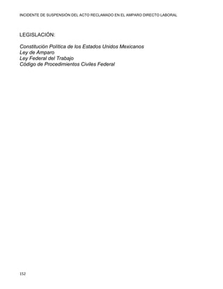 INCIDENTE DE SUSPENSIÓN DEL ACTO RECLAMADO EN EL AMPARO DIRECTO LABORAL 
152 
LEGISLACIÓN:
Constitución Política de los Estados Unidos Mexicanos
Ley de Amparo
Ley Federal del Trabajo
Código de Procedimientos Civiles Federal
 