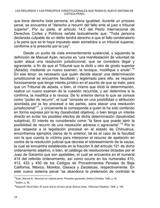 LOS RECURSOS Y LOS PRINCIPIOS CONSTITUCIONALES QUE RIGEN EL NUEVO SISTEMA DE
JUSTICIA PENAL
que tiene derecho toda persona, en plena igualdad, durante un proceso
penal, se encuentra el "derecho a recurrir del fallo ante el juez o tribunal
superior". Por su parte, el artículo 14.5 del Pacto Internacional de
Derechos Civiles y Políticos señala textualmente que: "Toda persona
declarada culpable de un delito tendrá derecho a que el fallo condenatorio
y la pena que se le haya impuesto sean sometidos a un tribunal superior,
conforme a lo prescrito por la Ley".
Desde un punto de vista eminentemente sustancial, y siguiendo la
definición de Manuel Ayán, recurso es “una manifestación de voluntad de
quién ataca una resolución jurisdiccional, que se considera ilegal y
agraviante, a fin de que el Tribunal que la dictó u otro de grado superior
(Alzada), mediante un nuevo examen, la revoque, modifique o anule”.16
En ese tenor, es necesario que quien decide atacar una determinación
jurisdiccional se encuentre facultado y legitimado para ello, se requiere
forzosamente que tenga interés jurídico en el asunto de que se trate, para
que un Tribunal de alzada, o bien, el mismo que dictó la determinación,
realice un nuevo examen de la cuestión recurrida, y así determine si la
confirma, la modifica o la revoca. De lo anterior deriva lo que se conoce
como “poder de recurrir”, el cual “consiste en una posibilidad o atribución
acordada por la ley procesal a las partes, para atacar una resolución
jurisdiccional”17
, y únicamente le corresponde a quien le ha sido conferido
en forma expresa por la ley (taxatividad objetiva), o bien tenga un interés
directo en evitar los posibles efectos de dicha determinación (taxatividad
subjetiva). El interés es considerado como “la llave que puede abrir la
posibilidad de recurrir de una resolución adversa o agraviante”.18
Por lo
que respecta a la legislación procesal en el estado de Chihuahua,
encontramos ejemplos claros de lo anterior, tal es el caso de la facultad
con la que cuenta la víctima para interponer el recurso de apelación en
contra de la resolución judicial que decreta el sobreseimiento de la causa,
la cual se encuentra establecida en la fracción X del artículo 121 de dicho
ordenamiento adjetivo, o bien, el catálogo de resoluciones dictadas por el
Juez de Garantía que son apelables, el cual se encuentra en el numeral
414 del referido ordenamiento, así como ocurre en los numerales 410,
413, 433 y 450 de los Códigos de Procedimientos Penales de Baja
California, México, Morelos, Oaxaca y Zacatecas, respectivamente. En
este nuevo sistema penal “se abandona la pretensión de controlar la
                                                            
16
Ayán, Manuel N., Recursos en materia penal, Principios generales, Editora Córdoba, 1985, p. 40.
17
Ibidem, p. 85.
18
Dayenoff, David Elbio, El Juicio oral en el fuero penal, Buenos Aires, Ediciones Depalma, 1998, p. 165.
14 
 