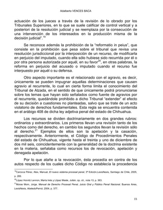 Adalberto VENCES BACA
actuación de los jueces a través de la revisión de lo obrado por los
Tribunales Superiores, en lo que se suele calificar de control vertical y a
posteriori de la resolución judicial y se reemplaza por la consecución de
una intervención de los interesados en la producción misma de la
decisión judicial”.19
Se reconoce además la prohibición de la “reformatio in peius”, que
consiste en la prohibición que pesa sobre el tribunal que revisa una
resolución jurisdiccional por la interposición de un recurso, de modificarla
en perjuicio del imputado, cuando ella sólo hubiese sido recurrida por él o
por otra persona autorizada por aquél, en su favor20
, en otras palabras, la
reforma en perjuicio del acusado o imputado cuando el recurso fue
interpuesto por aquél o su defensa.
Otro aspecto importante es el relacionado con el agravio, es decir,
únicamente se pueden impugnar aquellas determinaciones que causen
agravio al recurrente, lo cual en cierta forma limita el conocimiento del
Tribunal de Alzada, en el sentido de que únicamente podrá pronunciarse
sobre los temas que hayan sido señalados como fuente de agravios por
el recurrente, quedándole prohibido a dicho Tribunal “extender” el efecto
de su decisión a cuestiones no planteadas, salvo que se trate de un acto
violatorio de derechos fundamentales. Esta regla se encuentra contenida
en el arábigo 408 de dicha ley adjetiva penal del estado de Chihuahua.
Los recursos se dividen doctrinariamente en dos grandes rubros:
ordinarios y extraordinarios. Los primeros llevan una revisión tanto de los
hechos como del derecho, en cambio los segundos llevan la revisión sólo
al derecho.21
Ejemplos de ellos son la apelación y la casación,
respectivamente. Anteriormente, el Código de Procedimientos Penales
del estado de Chihuahua, vigente hasta el treinta y uno de diciembre de
dos mil seis, coincidentemente con la generalidad de la doctrina existente
en la materia, señalaba como recursos los de revocación, apelación y
denegada apelación.
Por lo que atañe a la revocación, ésta procedía en contra de los
autos respecto de los cuales dicho Código no establecía la procedencia
                                                            
19
Carocca Pérez, Alex, Manual, El nuevo sistema procesal penal, 3ª Edición,LexisNexis, Santiago de Chile, 2005,
p. 269.
20
López Horvitz Lennon, María Inés y López Masle, Julián, op. cit., nota 13, p. 363.
21
Moras Mom, Jorge, Manual de Derecho Procesal Penal, Juicio Oral y Público Penal Nacional, Buenos Aires,
LexisNexis, AbeledoPerrot, 2004, p. 377.
15 
 