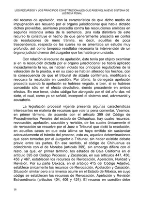 LOS RECURSOS Y LOS PRINCIPIOS CONSTITUCIONALES QUE RIGEN EL NUEVO SISTEMA DE
JUSTICIA PENAL
del recurso de apelación, con la característica de que dicho medio de
impugnación era resuelto por el órgano jurisdiccional que había dictado
dichos proveídos, asimismo procedía contra las resoluciones emitidas en
segunda instancia antes de la sentencia. Una nota distintiva de este
recurso la constituye el hecho de que generalmente procedía en contra
de resoluciones de mero trámite, es decir, aquéllas de poca
trascendencia, respecto de las cuales no se ameritaba un estudio muy
profundo, así como tampoco resultaba necesaria la intervención de un
órgano judicial diverso del Juzgador que las había pronunciado.
Con relación al recurso de apelación, éste tenía por objeto examinar
si en la resolución dictada por el órgano jurisdiccional se había aplicado
inexactamente la ley, se habían violado los principios reguladores de la
valoración de la prueba, o en su caso se habían alterado los hechos, con
la consecuencia de que el tribunal de alzada confirmara, modificara o
revocara la resolución en cuestión. Por último, la denegada apelación
procedía cuando la apelación se hubiese negado, o bien, si se hubiese
concedido sólo en el efecto devolutivo, siendo procedente en ambos
efectos. En ese tenor, dicho código fue abrogado por el del año dos mil
siete, el cual, como ya se señaló, incorporó el sistema oral, adversarial y
acusatorio.
La legislación procesal vigente presenta algunas características
interesantes en materia de recursos que vale la pena comentar. Veamos:
en primer término, de acuerdo con el artículo 399 del Código de
Procedimientos Penales del estado de Chihuahua, hay cuatro recursos:
revocación, apelación, casación y revisión, de los cuales únicamente el
de revocación se resuelve por el Juez o Tribunal que dictó la resolución,
en aquellos casos en que esta última se haya emitido sin sustanciar
adecuadamente el trámite del proceso, esto es, aquellas determinaciones
que sean tomadas por el Juzgador o Tribunal, sin haber existido debate
previo entre las partes. En ese sentido, el código de Chihuahua es
coincidente con el de Morelos (artículo 399), sin embargo difiere con el
resto, ya que, en primer término, los estados de Baja California en el
artículo 395 del Código Procesal, y Zacatecas, en sus artículos 447, 450,
456 y 467, establecen los recursos de Revocación, Apelación, Nulidad y
Revisión. Por su parte Oaxaca, en el arábigo 415 del Código Adjetivo,
establece únicamente los recursos de Revocación, Apelación y Casación.
Situación similar pero a la inversa ocurre en el Estado de México, en cuyo
código se establecen los recursos de Revocación, Apelación y Revisión
Extraordinaria (artículos 404, 406 y 424). El recurso en cuestión debe
16 
 