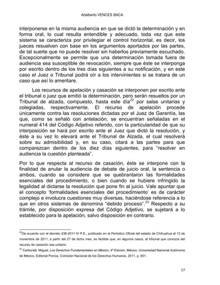 Adalberto VENCES BACA
interponerse en la misma audiencia en que se dictó la determinación y en
forma oral, lo cual resulta entendible y adecuado, toda vez que este
sistema se caracteriza por privilegiar el control horizontal, es decir, los
jueces resuelven con base en los argumentos aportados por las partes,
de tal suerte que no puede resolver sin haberlos previamente escuchado.
Excepcionalmente se permite que una determinación tomada fuera de
audiencia sea susceptible de revocación, siempre que éste se interponga
por escrito dentro de los tres días siguientes a su notificación, y en este
caso el Juez o Tribunal podrá oír a los intervinientes si se tratara de un
caso que así lo ameritare.
Los recursos de apelación y casación se interponen por escrito ante
el tribunal o juez que emitió la determinación, pero serán resueltos por un
Tribunal de alzada, compuesto, hasta este día22
por salas unitarias y
colegiadas, respectivamente. El recurso de apelación procede
únicamente contra las resoluciones dictadas por el Juez de Garantía, las
que, como se señaló con antelación, se encuentran señaladas en el
numeral 414 del Código Adjetivo referido, con la particularidad de que su
interposición se hará por escrito ante el Juez que dictó la resolución, y
éste a su vez lo elevará ante el Tribunal de Alzada, el cual resolverá
sobre su admisibilidad y, en su caso, citará a las partes para que
comparezcan dentro de los diez días siguientes, para “resolver en
audiencia la cuestión planteada”.
Por lo que respecta al recurso de casación, éste se interpone con la
finalidad de anular la audiencia de debate de juicio oral, la sentencia o
ambos, cuando se considere que se quebrantaron las formalidades
esenciales del procedimiento, o bien cuando se hubiere infringido la
legalidad al dictarse la resolución que pone fin al juicio. Vale apuntar que
el concepto ‘formalidades esenciales del procedimiento’ es de carácter
complejo e involucra cuestiones muy diversas, haciéndose referencia a lo
que en otros sistemas de denomina “debido proceso”.23
Respecto a su
trámite, por disposición expresa del Código Adjetivo, se sujetará a lo
establecido para la apelación, salvo disposición en contrario.
                                                            
22
De acuerdo con el decreto 436-2011 IV P.E., publicado en el Periódico Oficial del estado de Chihuahua el 12 de
noviembre de 2011, a partir del 27 de dicho mes, es factible que, en algunos casos, el tribunal que conozca del
recurso de casación sea unitario.
23
Carbonell, Miguel, Los Derechos Fundamentales en México, 4ª Edición, México, Universidad Nacional Autónoma
de México, Editorial Porrúa, Comisión Nacional de los Derechos Humanos, 2011, p. 651.
17 
 
