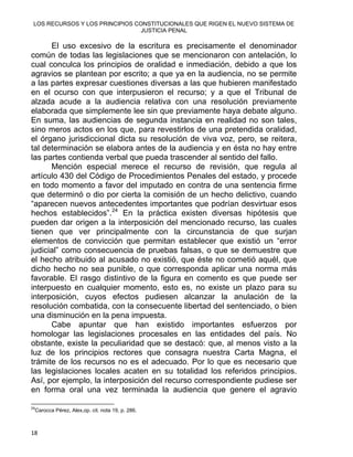 LOS RECURSOS Y LOS PRINCIPIOS CONSTITUCIONALES QUE RIGEN EL NUEVO SISTEMA DE
JUSTICIA PENAL
El uso excesivo de la escritura es precisamente el denominador
común de todas las legislaciones que se mencionaron con antelación, lo
cual conculca los principios de oralidad e inmediación, debido a que los
agravios se plantean por escrito; a que ya en la audiencia, no se permite
a las partes expresar cuestiones diversas a las que hubieren manifestado
en el ocurso con que interpusieron el recurso; y a que el Tribunal de
alzada acude a la audiencia relativa con una resolución previamente
elaborada que simplemente lee sin que previamente haya debate alguno.
En suma, las audiencias de segunda instancia en realidad no son tales,
sino meros actos en los que, para revestirlos de una pretendida oralidad,
el órgano jurisdiccional dicta su resolución de viva voz, pero, se reitera,
tal determinación se elabora antes de la audiencia y en ésta no hay entre
las partes contienda verbal que pueda trascender al sentido del fallo.
Mención especial merece el recurso de revisión, que regula al
artículo 430 del Código de Procedimientos Penales del estado, y procede
en todo momento a favor del imputado en contra de una sentencia firme
que determinó o dio por cierta la comisión de un hecho delictivo, cuando
“aparecen nuevos antecedentes importantes que podrían desvirtuar esos
hechos establecidos”.24
En la práctica existen diversas hipótesis que
pueden dar origen a la interposición del mencionado recurso, las cuales
tienen que ver principalmente con la circunstancia de que surjan
elementos de convicción que permitan establecer que existió un “error
judicial” como consecuencia de pruebas falsas, o que se demuestre que
el hecho atribuido al acusado no existió, que éste no cometió aquél, que
dicho hecho no sea punible, o que corresponda aplicar una norma más
favorable. El rasgo distintivo de la figura en comento es que puede ser
interpuesto en cualquier momento, esto es, no existe un plazo para su
interposición, cuyos efectos pudiesen alcanzar la anulación de la
resolución combatida, con la consecuente libertad del sentenciado, o bien
una disminución en la pena impuesta.
Cabe apuntar que han existido importantes esfuerzos por
homologar las legislaciones procesales en las entidades del país. No
obstante, existe la peculiaridad que se destacó: que, al menos visto a la
luz de los principios rectores que consagra nuestra Carta Magna, el
trámite de los recursos no es el adecuado. Por lo que es necesario que
las legislaciones locales acaten en su totalidad los referidos principios.
Así, por ejemplo, la interposición del recurso correspondiente pudiese ser
en forma oral una vez terminada la audiencia que genere el agravio
                                                            
24
Carocca Pérez, Alex,op. cit. nota 19, p. 286.
18 
 