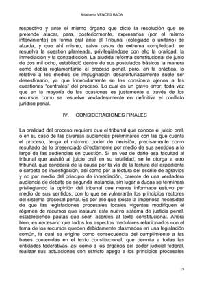 Adalberto VENCES BACA
respectivo y ante el mismo órgano que dictó la resolución que se
pretende atacar, para, posteriormente, expresarlos (por el mismo
interviniente) en forma oral ante el Tribunal (colegiado o unitario) de
alzada, y que ahí mismo, salvo casos de extrema complejidad, se
resuelva la cuestión planteada, privilegiándose con ello la oralidad, la
inmediación y la contradicción. La aludida reforma constitucional de junio
de dos mil ocho, estableció dentro de sus postulados básicos la manera
como debía reglamentarse el proceso penal, pero, en la práctica, lo
relativo a los medios de impugnación desafortunadamente suele ser
desestimado, ya que indebidamente se les considera ajenos a las
cuestiones “centrales” del proceso. Lo cual es un grave error, toda vez
que en la mayoría de las ocasiones es justamente a través de los
recursos como se resuelve verdaderamente en definitiva el conflicto
jurídico penal.
IV. CONSIDERACIONES FINALES
La oralidad del proceso requiere que el tribunal que conoce el juicio oral,
o en su caso de las diversas audiencias preliminares con las que cuenta
el proceso, tenga el máximo poder de decisión, precisamente como
resultado de lo presenciado directamente por medio de sus sentidos a lo
largo de las audiencias en cuestión. Si en vez de darle esa facultad al
tribunal que asistió al juicio oral en su totalidad, se le otorga a otro
tribunal, que conocerá de la causa por la vía de la lectura del expediente
o carpeta de investigación, así como por la lectura del escrito de agravios
y no por medio del principio de inmediación, carente de una verdadera
audiencia de debate de segunda instancia, sin lugar a dudas se terminará
privilegiando la opinión del tribunal que menos informado estuvo por
medio de sus sentidos, con lo que se vulnerarán los principios rectores
del sistema procesal penal. Es por ello que existe la imperiosa necesidad
de que las legislaciones procesales locales vigentes modifiquen el
régimen de recursos que instaura este nuevo sistema de justicia penal,
estableciendo pautas que sean acordes al texto constitucional. Ahora
bien, es necesario que todos los aspectos medulares relacionados con el
tema de los recursos queden debidamente plasmados en una legislación
común, la cual se origine como consecuencia del cumplimiento a las
bases contenidas en el texto constitucional, que permita a todas las
entidades federativas, así como a los órganos del poder judicial federal,
realizar sus actuaciones con estricto apego a los principios procesales
19 
 