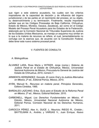 LOS RECURSOS Y LOS PRINCIPIOS CONSTITUCIONALES QUE RIGEN EL NUEVO SISTEMA DE
JUSTICIA PENAL
que rigen a este sistema acusatorio, los cuales son los criterios
inspiradores de la capacidad de decisión y de influencia del órgano
jurisdiccional y de las partes en el nacimiento del proceso, en su objeto,
su desenvolvimiento y su terminación. Finalmente, resulta importante
señalar que en los Códigos Procesales de Baja California, Chihuahua,
Estado de México, Morelos, Oaxaca, Zacatecas, así como en el Código
Modelo del Proceso Penal Acusatorio para los Estados de la Federación,
elaborado por la Comisión Nacional de Tribunales Superiores de Justicia
de los Estados Unidos Mexicanos, se maneja un esquema muy similar en
lo que a la materia de recursos se refiere, el cual, lamentablemente no
comulga con la esencia que, de acuerdo con la Constitución Federal,
debe tener este nuevo sistema procesal penal.
V. FUENTES DE CONSULTA
A. Bibliográficas
ÁLVAREZ LARA, Rosa María y WITKER, Jorge (comp.), Sistema de
Justicia Penal en el Estado de Chihuahua, México, Universidad
Nacional Autónoma de México, Procuraduría General de Justicia del
Estado de Chihuahua, 2010, número 7.
ARMIENTA HERNÁNDEZ, Gonzalo, El Juicio Oral y la Justicia Alternativa
en México, 2ª ed., Editorial Porrúa, México, 2010.
AYÁN, Manuel N., Recursos en materia penal, Principios Generales,
Editora Córdoba, 1985.
BARDALES LAZCANO, Erika, Guía para el Estudio de la Reforma Penal
en México, 2ª ed., México, Editorial MaGister, 2010.
CARBONELL, Miguel, Los Derechos Fundamentales en México, 4ª
Edición, México, Universidad Nacional Autónoma de México,
Editorial Porrúa, Comisión Nacional de los Derechos Humanos,
2011.
CAROCCA PÉREZ, Alex A.; DUCE J., Mauricio; RIEGO R., Cristián.;
BAYTELMAN A., Andrés; y VARGAS V., Juan Enrique, Nuevo
20 
 
