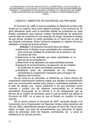 EL CONVENIO DE LA HAYA DE 1996 RELATIVO A LA COMPETENCIA, LA LEY APLICABLE, EL
RECONOCIMIENTO, LA EJECUCIÓN Y LA COOPERACIÓN EN MATERIA DE RESPONSABILIDAD
PARENTAL Y DE MEDIDAS DE PROTECCIÓN A LOS NIÑOS Y EL CONVENIO DE 2007 SOBRE
COBRO INTERNACIONAL DE ALIMENTOS PARA LOS NIÑOS Y OTROS MIEMBROS DE LA
FAMILIA
I.OBJETO Y ÁMBITO DE APLICACIÓN DE LOS TRATADOS
El Convenio de 1996, el cual se considera el tratado de la Haya más
amplio en su materia, tiene como objetivo proteger a los menores de 18
años definiendo quién será la autoridad dotada de jurisdicción en cada
Estado contratante para imponer medias transfronterizas de protección
cuando éste se encuentre en una situación de riesgo; teniendo la certeza
de que dichas medidas no serán ignoradas en un futuro por un juez de
otro Estado contratante. Dicho Convenio establece su objetivo de forma
detallada a lo largo del artículo primero:
Artículo 1. El presente Convenio tiene por objeto:
a)determinar el Estado cuyas autoridades son competentes
para tomar las medidas de protección de la persona o de
los bienes del niño;
b)determinar la ley aplicable por estas autoridades en el
ejercicio de su competencia;
c) determinar la ley aplicable a la responsabilidad parental;
d)asegurar el reconocimiento y la ejecución de las medidas
de protección en todos los Estados contratantes;
e)establecer entre las autoridades de los Estados
contratantes la cooperación necesaria para conseguir los
objetivos del Convenio.
Es así como en su articulado va definiendo un marco efectivo de
cooperación internacional mediante reglas que señalan el procedimiento
para una comunicación exitosa entre jueces y autoridades centrales con
el afán de otorgar una mayor protección a los que considera como
menores y cumplir con los objetivos mencionados en el artículo
precedente. Excluyendo en su artículo 4 e) las obligaciones que se
deriven de la materia de alimentos, para lo cual se tendrá que aplicar el
Convenio de 2007, en el caso en que el Estado en cuestión lo haya
suscrito.
De la misma manera el Convenio de 2007, haciendo alusión a la
Convención de la Organización de Naciones Unidas sobre derechos del
niño de 1989 y defendiendo siempre el principio de favor filii, marca como
objeto el trazar una serie de procedimientos que garanticen el rápido
cobro de alimentos entre los Estados contratantes, tal y como se
establece en su artículo primero:
24 
 