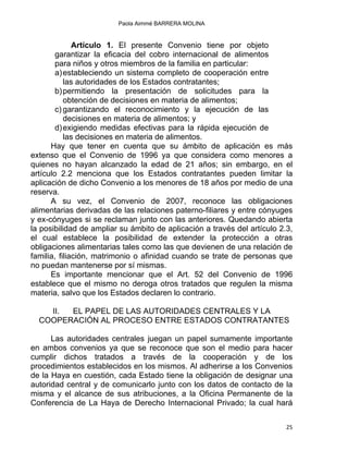 Paola Aimmé BARRERA MOLINA
Artículo 1. El presente Convenio tiene por objeto
garantizar la eficacia del cobro internacional de alimentos
para niños y otros miembros de la familia en particular:
a)estableciendo un sistema completo de cooperación entre
las autoridades de los Estados contratantes;
b)permitiendo la presentación de solicitudes para la
obtención de decisiones en materia de alimentos;
c) garantizando el reconocimiento y la ejecución de las
decisiones en materia de alimentos; y
d)exigiendo medidas efectivas para la rápida ejecución de
las decisiones en materia de alimentos.
Hay que tener en cuenta que su ámbito de aplicación es más
extenso que el Convenio de 1996 ya que considera como menores a
quienes no hayan alcanzado la edad de 21 años; sin embargo, en el
artículo 2.2 menciona que los Estados contratantes pueden limitar la
aplicación de dicho Convenio a los menores de 18 años por medio de una
reserva.
A su vez, el Convenio de 2007, reconoce las obligaciones
alimentarias derivadas de las relaciones paterno-filiares y entre cónyuges
y ex-cónyuges si se reclaman junto con las anteriores. Quedando abierta
la posibilidad de ampliar su ámbito de aplicación a través del artículo 2.3,
el cual establece la posibilidad de extender la protección a otras
obligaciones alimentarias tales como las que devienen de una relación de
familia, filiación, matrimonio o afinidad cuando se trate de personas que
no puedan mantenerse por sí mismas.
Es importante mencionar que el Art. 52 del Convenio de 1996
establece que el mismo no deroga otros tratados que regulen la misma
materia, salvo que los Estados declaren lo contrario.
II. EL PAPEL DE LAS AUTORIDADES CENTRALES Y LA
COOPERACIÓN AL PROCESO ENTRE ESTADOS CONTRATANTES
Las autoridades centrales juegan un papel sumamente importante
en ambos convenios ya que se reconoce que son el medio para hacer
cumplir dichos tratados a través de la cooperación y de los
procedimientos establecidos en los mismos. Al adherirse a los Convenios
de la Haya en cuestión, cada Estado tiene la obligación de designar una
autoridad central y de comunicarlo junto con los datos de contacto de la
misma y el alcance de sus atribuciones, a la Oficina Permanente de la
Conferencia de La Haya de Derecho Internacional Privado; la cual hará
25 
 