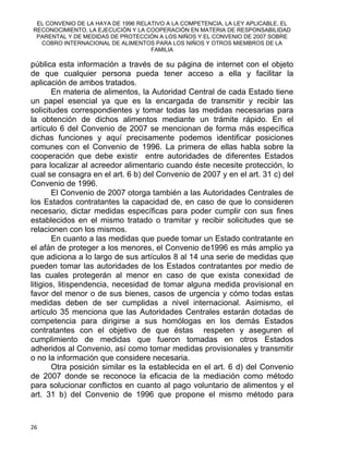 EL CONVENIO DE LA HAYA DE 1996 RELATIVO A LA COMPETENCIA, LA LEY APLICABLE, EL
RECONOCIMIENTO, LA EJECUCIÓN Y LA COOPERACIÓN EN MATERIA DE RESPONSABILIDAD
PARENTAL Y DE MEDIDAS DE PROTECCIÓN A LOS NIÑOS Y EL CONVENIO DE 2007 SOBRE
COBRO INTERNACIONAL DE ALIMENTOS PARA LOS NIÑOS Y OTROS MIEMBROS DE LA
FAMILIA
pública esta información a través de su página de internet con el objeto
de que cualquier persona pueda tener acceso a ella y facilitar la
aplicación de ambos tratados.
En materia de alimentos, la Autoridad Central de cada Estado tiene
un papel esencial ya que es la encargada de transmitir y recibir las
solicitudes correspondientes y tomar todas las medidas necesarias para
la obtención de dichos alimentos mediante un trámite rápido. En el
artículo 6 del Convenio de 2007 se mencionan de forma más específica
dichas funciones y aquí precisamente podemos identificar posiciones
comunes con el Convenio de 1996. La primera de ellas habla sobre la
cooperación que debe existir entre autoridades de diferentes Estados
para localizar al acreedor alimentario cuando éste necesite protección, lo
cual se consagra en el art. 6 b) del Convenio de 2007 y en el art. 31 c) del
Convenio de 1996.
El Convenio de 2007 otorga también a las Autoridades Centrales de
los Estados contratantes la capacidad de, en caso de que lo consideren
necesario, dictar medidas específicas para poder cumplir con sus fines
establecidos en el mismo tratado o tramitar y recibir solicitudes que se
relacionen con los mismos.
En cuanto a las medidas que puede tomar un Estado contratante en
el afán de proteger a los menores, el Convenio de1996 es más amplio ya
que adiciona a lo largo de sus artículos 8 al 14 una serie de medidas que
pueden tomar las autoridades de los Estados contratantes por medio de
las cuales protegerán al menor en caso de que exista conexidad de
litigios, litispendencia, necesidad de tomar alguna medida provisional en
favor del menor o de sus bienes, casos de urgencia y cómo todas estas
medidas deben de ser cumplidas a nivel internacional. Asimismo, el
artículo 35 menciona que las Autoridades Centrales estarán dotadas de
competencia para dirigirse a sus homólogas en los demás Estados
contratantes con el objetivo de que éstas respeten y aseguren el
cumplimiento de medidas que fueron tomadas en otros Estados
adheridos al Convenio, así como tomar medidas provisionales y transmitir
o no la información que considere necesaria.
Otra posición similar es la establecida en el art. 6 d) del Convenio
de 2007 donde se reconoce la eficacia de la mediación como método
para solucionar conflictos en cuanto al pago voluntario de alimentos y el
art. 31 b) del Convenio de 1996 que propone el mismo método para
26 
 