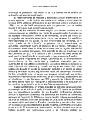 Paola Aimmé BARRERA MOLINA
favorecer la protección del menor y de sus bienes en el ámbito de
aplicación del mencionado tratado.
El reconocimiento de medidas y sentencias a nivel internacional no
puede lograrse con la rapidez necesaria si no existe una cooperación
efectiva entre Estados contratantes; es por ello que tanto el Convenio de
1996 como el de 2007 contemplan esta cooperación como el medio
idóneo a través del cual cumplir sus objetivos.
Uno de los métodos idóneos elegido por ambos tratados es la
cooperación que se establece por medio de las Autoridades Centrales de
los Estados contratantes, como ya se mencionó, ya que son éstas las
encargadas de transmitir información clave para resolver los conflictos
transnacionales en los cuales se ven involucrados los menores, tal y
como puede ser la obtención de pruebas, cobro internacional de
alimentos, información sobre el paradero de un menor, notificación de
documentos, entre otras muchas situaciones que se regulan dentro del
articulado de ambos Convenios. Otro ejemplo de ello es el artículo 5 a)
del Convenio de 2007 y el artículo 2 del Convenio de 1996 donde se
reafirman los beneficios de la mencionada cooperación entre Estados.
Una parte importante de ambos Convenios es el reconocimiento
transfronterizo de las sentencias y medidas adoptadas por las
autoridades de los Estados contratantes, las cuales deberán ejecutarse a
nivel internacional; siempre y cuando no vayan en contra del orden
público del Estado en donde se pretendan ejecutar o en contra de algún
tratado y se hayan dictado siguiendo las leyes del Estado que las emite.
Es tan importante este concepto que aparece mencionado en ambos
documentos internacionales como uno de sus objetivos; apareciendo así
en el artículo 1 c) del Convenio de 2007 y en artículo 1 d) del Convenio
de 1996 donde habla de: “asegurar el reconocimiento y la ejecución de
las medidas de protección en todos los Estados contratantes”.
Subsecuentemente, en ambos tratados se defiende la idea anterior,
por ejemplo en el artículo 6 e) del Convenio de 2007 donde se establece
que las autoridades centrales de los Estados contratantes deberán
facilitar la ejecución continuada de decisiones en materia de alimentos,
así pues, el Convenio de 1996 en el mismo sentido estipula en su artículo
23, que las medidas que sean adoptadas en un Estado contratante deben
ser reconocidas en todos los Estados contratantes y menciona los casos
en los cuales este reconocimiento puede negarse, confirmando de nuevo
por el artículo 28 al mencionar que todas las medidas que se tomen en un
Estado deberán ser reconocidas como si se hubieran dictado en
27 
 