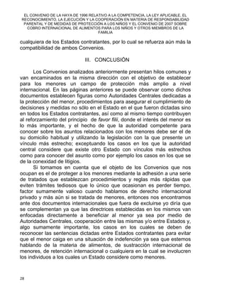 EL CONVENIO DE LA HAYA DE 1996 RELATIVO A LA COMPETENCIA, LA LEY APLICABLE, EL
RECONOCIMIENTO, LA EJECUCIÓN Y LA COOPERACIÓN EN MATERIA DE RESPONSABILIDAD
PARENTAL Y DE MEDIDAS DE PROTECCIÓN A LOS NIÑOS Y EL CONVENIO DE 2007 SOBRE
COBRO INTERNACIONAL DE ALIMENTOS PARA LOS NIÑOS Y OTROS MIEMBROS DE LA
FAMILIA
cualquiera de los Estados contratantes, por lo cual se refuerza aún más la
compatibilidad de ambos Convenios.
III. CONCLUSIÓN
Los Convenios analizados anteriormente presentan hilos comunes y
van encaminados en la misma dirección con el objetivo de establecer
para los menores un campo de protección más amplio a nivel
internacional. En las páginas anteriores se puede observar como dichos
documentos establecen figuras como Autoridades Centrales dedicadas a
la protección del menor, procedimientos para asegurar el cumplimiento de
decisiones y medidas no sólo en el Estado en el que fueron dictadas sino
en todos los Estados contratantes, así como al mismo tiempo contribuyen
al reforzamiento del principio de favor filii, donde el interés del menor es
lo más importante, y el hecho de que la autoridad competente para
conocer sobre los asuntos relacionados con los menores debe ser el de
su domicilio habitual y utilizando la legislación con la que presente un
vínculo más estrecho; exceptuando los casos en los que la autoridad
central considere que existe otro Estado con vínculos más estrechos
como para conocer del asunto como por ejemplo los casos en los que se
de la conexidad de litigios.
Si tomamos en cuenta que el objeto de los Convenios que nos
ocupan es el de proteger a los menores mediante la adhesión a una serie
de tratados que establezcan procedimientos y reglas más rápidas que
eviten trámites tediosos que lo único que ocasionan es perder tiempo,
factor sumamente valioso cuando hablamos de derecho internacional
privado y más aún si se tratada de menores, entonces nos encontramos
ante dos documentos internacionales que fuera de excluirse yo diría que
se complementan ya que las directrices establecidas en los mismos van
enfocadas directamente a beneficiar al menor ya sea por medio de
Autoridades Centrales, cooperación entre las mismas y/o entre Estados y,
algo sumamente importante, los casos en los cuales se deben de
reconocer las sentencias dictadas entre Estados contratantes para evitar
que el menor caiga en una situación de indefención ya sea que estemos
hablando de la materia de alimentos, de sustracción internacional de
menores, de retención internacional o cualquiera en la cual se involucren
los individuos a los cuales un Estado considere como menores.
28 
 