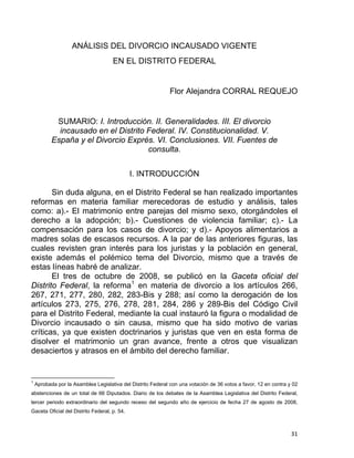 ANÁLISIS DEL DIVORCIO INCAUSADO VIGENTE
EN EL DISTRITO FEDERAL
Flor Alejandra CORRAL REQUEJO
SUMARIO: I. Introducción. II. Generalidades. III. El divorcio
incausado en el Distrito Federal. IV. Constitucionalidad. V.
España y el Divorcio Exprés. VI. Conclusiones. VII. Fuentes de
consulta.
I. INTRODUCCIÓN
Sin duda alguna, en el Distrito Federal se han realizado importantes
reformas en materia familiar merecedoras de estudio y análisis, tales
como: a).- El matrimonio entre parejas del mismo sexo, otorgándoles el
derecho a la adopción; b).- Cuestiones de violencia familiar; c).- La
compensación para los casos de divorcio; y d).- Apoyos alimentarios a
madres solas de escasos recursos. A la par de las anteriores figuras, las
cuales revisten gran interés para los juristas y la población en general,
existe además el polémico tema del Divorcio, mismo que a través de
estas líneas habré de analizar.
El tres de octubre de 2008, se publicó en la Gaceta oficial del
Distrito Federal, la reforma1
en materia de divorcio a los artículos 266,
267, 271, 277, 280, 282, 283-Bis y 288; así como la derogación de los
artículos 273, 275, 276, 278, 281, 284, 286 y 289-Bis del Código Civil
para el Distrito Federal, mediante la cual instauró la figura o modalidad de
Divorcio incausado o sin causa, mismo que ha sido motivo de varias
críticas, ya que existen doctrinarios y juristas que ven en esta forma de
disolver el matrimonio un gran avance, frente a otros que visualizan
desaciertos y atrasos en el ámbito del derecho familiar.
                                                            
1
Aprobada por la Asamblea Legislativa del Distrito Federal con una votación de 36 votos a favor, 12 en contra y 02
abstenciones de un total de 66 Diputados. Diario de los debates de la Asamblea Legislativa del Distrito Federal,
tercer periodo extraordinario del segundo receso del segundo año de ejercicio de fecha 27 de agosto de 2008,
Gaceta Oficial del Distrito Federal, p. 54.
31 
 