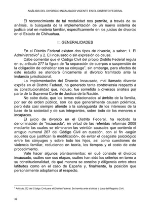 ANÁLISIS DEL DIVORCIO INCAUSADO VIGENTE EN EL DISTRITO FEDERAL
El reconocimiento de tal modalidad nos permite, a través de su
análisis, la búsqueda de la implementación de un nuevo sistema de
justicia oral en materia familiar, específicamente en los juicios de divorcio
en el Estado de Chihuahua.
II. GENERALIDADES
En el Distrito Federal existen dos tipos de divorcio, a saber: 1. El
Administrativo2
y 2. El incausado o sin expresión de causa.
Cabe comentar que el Código Civil del propio Distrito Federal regula
en su artículo 277 la figura de “la separación de cuerpos o suspensión de
la obligación de cohabitar con su cónyuge”, sin embargo, para efectos de
este estudio se atenderá únicamente al divorcio tramitado ante la
instancia jurisdiccional.
La implementación del Divorcio Incausado, mal llamado divorcio
exprés en el Distrito Federal, ha generado tanta controversia respecto a
su constitucionalidad que, incluso, fue sometido a diversos análisis por
parte de la Suprema Corte de Justicia de la Nación.
No cabe duda, que los temas relacionados al ámbito de la familia,
por ser de orden público, son los que generalmente causan polémica,
pero ésta casi siempre atiende a la salvaguarda de los intereses de la
base de la sociedad y de sus integrantes, sobre todo de los menores o
incapaces.
El juicio de divorcio en el Distrito Federal, ha recibido la
denominación de “incausado”, en virtud de las referidas reformas 2008
mediante las cuales se eliminaron las veintiún causales que contenía el
antiguo numeral 267 del Código Civil en cuestión, con el fin -según
aquellos que justifican la modificación-, de evitar el desgaste psicológico
entre los cónyuges y sobre todo los hijos, así como cuestiones de
violencia familiar, reduciendo en teoría, los tiempos y el costo de este
procedimiento.
Vale hacer algunos planteamientos: en qué consiste el divorcio
incausado, cuáles son sus etapas, cuáles han sido los criterios en torno a
su constitucionalidad, de qué manera se concibe y diligencia entre otras
latitudes como en el caso de España y, finalmente, la posición que
personalmente adoptamos al respecto.
                                                            
2
Artículo 272 del Código Civil para el Distrito Federal. Se tramita ante el oficial o Juez del Registro Civil.
32 
 
