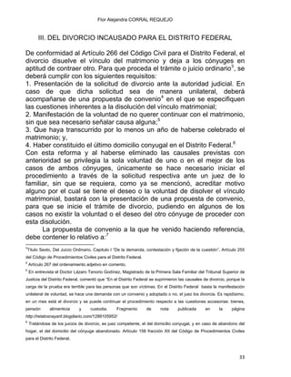 Flor Alejandra CORRAL REQUEJO
III. DEL DIVORCIO INCAUSADO PARA EL DISTRITO FEDERAL
De conformidad al Artículo 266 del Código Civil para el Distrito Federal, el
divorcio disuelve el vínculo del matrimonio y deja a los cónyuges en
aptitud de contraer otro. Para que proceda el trámite o juicio ordinario3
, se
deberá cumplir con los siguientes requisitos:
1. Presentación de la solicitud de divorcio ante la autoridad judicial. En
caso de que dicha solicitud sea de manera unilateral, deberá
acompañarse de una propuesta de convenio4
en el que se especifiquen
las cuestiones inherentes a la disolución del vínculo matrimonial;
2. Manifestación de la voluntad de no querer continuar con el matrimonio,
sin que sea necesario señalar causa alguna;5
3. Que haya transcurrido por lo menos un año de haberse celebrado el
matrimonio; y,
4. Haber constituido el último domicilio conyugal en el Distrito Federal.6
Con esta reforma y al haberse eliminado las causales previstas con
anterioridad se privilegia la sola voluntad de uno o en el mejor de los
casos de ambos cónyuges, únicamente se hace necesario iniciar el
procedimiento a través de la solicitud respectiva ante un juez de lo
familiar, sin que se requiera, como ya se mencionó, acreditar motivo
alguno por el cual se tiene el deseo o la voluntad de disolver el vínculo
matrimonial, bastará con la presentación de una propuesta de convenio,
para que se inicie el trámite de divorcio, pudiendo en algunos de los
casos no existir la voluntad o el deseo del otro cónyuge de proceder con
esta disolución.
La propuesta de convenio a la que he venido haciendo referencia,
debe contener lo relativo a:7
                                                            
3
Titulo Sexto, Del Juicio Ordinario, Capitulo I “De la demanda, contestación y fijación de la cuestión”. Artículo 255
del Código de Procedimientos Civiles para el Distrito Federal.
4
Artículo 267 del ordenamiento adjetivo en comento.
5
En entrevista el Doctor Lázaro Tenorio Godínez, Magistrado de la Primera Sala Familiar del Tribunal Superior de
Justicia del Distrito Federal, comentó que “En el Distrito Federal se suprimieron las causales de divorcio, porque la
carga de la prueba era terrible para las personas que son víctimas. En el Distrito Federal basta la manifestación
unilateral de voluntad, se hace una demanda con un convenio y adoptado o no, el juez los divorcia. Es rapidísimo,
en un mes está el divorcio y se puede continuar el procedimiento respecto a las cuestiones accesorias: bienes,
pensión alimenticia y custodia. Fragmento de nota publicada en la página
http://relatosnayarit.blogdiario.com/1288105952/
6
Tratándose de los juicios de divorcio, es juez competente, el del domicilio conyugal, y en caso de abandono del
hogar, el del domicilio del cónyuge abandonado. Artículo 156 fracción XII del Código de Procedimientos Civiles
para el Distrito Federal.
33 
 