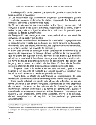 ANÁLISIS DEL DIVORCIO INCAUSADO VIGENTE EN EL DISTRITO FEDERAL
1. La designación de la persona que tendrá la guarda y custodia de los
hijos menores o incapaces;
2.- Las modalidades bajo las cuales el progenitor, que no tenga la guarda
y custodia, ejercerá el derecho de visitas, respetando los horarios de
comidas, descanso y estudio de los hijos;
3.- El modo de atender las necesidades de los hijos y, en su caso, del
cónyuge a quien deba darse alimentos, especificando la forma, lugar y
fecha de pago de la obligación alimentaria, así como la garantía para
asegurar su debido cumplimiento;
4.- Designación del cónyuge al que corresponderá el uso del domicilio
conyugal, en su caso, y del menaje;
5.- La manera de administrar los bienes de la sociedad conyugal durante
el procedimiento y hasta que se liquide, así como la forma de liquidarla,
exhibiendo para ese efecto, en su caso, las capitulaciones matrimoniales,
el inventario, avalúo y el proyecto de partición; y,
6. En el caso de que los cónyuges hayan celebrado el matrimonio bajo el
régimen de separación de bienes, deberá señalarse la compensación,
que no podrá ser superior al 50% del valor de los bienes que hubieren
adquirido, a que tendrá derecho el cónyuge que, durante el matrimonio,
se haya dedicado preponderantemente al desempeño del trabajo del
hogar y, en su caso, al cuidado de los hijos. El Juez de lo Familiar
resolverá atendiendo a las circunstancias especiales de cada caso.
Empero, pese a la elaboración de este convenio, puede o no
llegarse a un acuerdo al respecto por ambos consortes, situación que
habrá de analizarse más a detalle en posteriores líneas.
Ahora bien, a efecto de adentrarnos al procedimiento de esta
modalidad, podemos establecer como etapas del mismo las siguientes:
1. Inicia con la solicitud por escrito ante el juez de lo familiar, ya sea de
forma unilateral o por ambos cónyuges, acompañada de una propuesta
de convenio respecto de los efectos de la disolución del vínculo
matrimonial: pensión alimenticia y su forma de garantizarla8
, guarda y
custodia de los menores o incapaces, visitas, bienes en caso de que los
hubiere y así procediere, entre otros aspectos. Previo a la solicitud,
deberá cumplirse con el requisito de temporalidad ya precisado
anteriormente;
                                                                                                                                                                                             
7
Artículo 267 del Código Civil para el Distrito Federal.
8
El aseguramiento podrá consistir en hipoteca, prenda, fianza, depósito de cantidad bastante a cubrir los alimentos
o cualesquier otra forma de garantía suficiente a juicio del juez. Artículo 317 del Código Civil para el Distrito
Federal.
34 
 