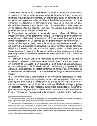 Flor Alejandra CORRAL REQUEJO
2. Desde el momento en que se tiene por recibida la solicitud de divorcio,
si procede y únicamente mientras dure el trámite, el juez dictará las
medidas provisionales pertinentes. En caso de no lograr un acuerdo en el
convenio por las partes, estas medidas subsistirán hasta en tanto se dicte
sentencia interlocutoria en el incidente que resuelva la situación jurídica
de los hijos o bienes, según sea el caso, de conformidad a lo establecido
en el artículo 282 del Código Civil que nos ocupa. Los incidentes se
pueden tramitar de manera simultánea;
3. Presentada la solicitud o demanda como refiere el Código de
Procedimientos Civiles del Distrito Federal, se ordenará el emplazamiento
respectivo en el domicilio señalado en el documento inicial, para que se
emita contestación en un periodo que no podrá exceder de quince días.9
Cabe señalar que en este caso, solamente se podrá contestar en lo que
se refiere a la propuesta de convenio, no así al divorcio -causa del inicio
del procedimiento-, sin que por motivo alguno quien contesta pueda o
tenga derecho a hacerlo en lo que se refiere a éste, únicamente lo hará
por lo que toca al convenio presentado como propuesta en la solicitud
respectiva.
4. Fenecido el plazo para que manifieste su conformidad en cuanto al
convenio o habiendo presentado su contrapropuesta10
y una vez llegado -
en el mejor de los casos- a un acuerdo, el juez dictará un auto mediante
el cual se decrete la disolución del vínculo matrimonial y la aprobación del
convenio, sin necesidad de dictar sentencia, lo anterior de conformidad a
lo establecido en el numeral 272-A del referido Código de Procedimientos
Civiles;
5. Si hay diferencias o controversia en los convenios propuestos, el juez,
dentro de los cinco días siguientes a la contrapropuesta, citará a las
partes para promover el acuerdo entre las pretensiones expuestas en los
citados convenios, de conformidad al artículo 272-B del código adjetivo
en comento. Frente a esa hipótesis, surgen dos posibilidades, la primera,
que las partes lleguen a un acuerdo, en donde se procederá conforme a
lo ya explicado con anterioridad; y la segunda, que las partes no logren
                                                            
9
En el ordenamiento legal citado, no se hace referencia a si esos días para contestar son naturales o hábiles, por
lo que siguiendo las reglas generales del procedimiento, debe entenderse como hábiles.
10
A la propuesta y contrapropuesta de convenio presentado, se deberán anexar las pruebas que fortalezcan a
cada una de estas, ya que no se abre un periodo probatorio como tal, en razón de que las pruebas se ofrecen al
momento de la solicitud de divorcio o bien cuando se realiza la contrapropuesta en comento, únicamente se
procede a su preparación y desahogo en el incidente correspondiente, según se establece en el último párrafo del
artículo 272-A del ordenamiento adjetivo en comento.
35 
 