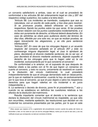 ANÁLISIS DEL DIVORCIO INCAUSADO VIGENTE EN EL DISTRITO FEDERAL
un convenio satisfactorio a ambas, caso en el cual se procederá de
conformidad a los artículos 88 del ordenamiento legal en cita y 287 del
respectivo código sustantivo, los cuales a la letra dicen:
“Artículo 88. Los incidentes se tramitarán, cualquiera que sea su
naturaleza, con un escrito de cada parte, y tres días para resolver.
Si se promueve prueba, deberá ofrecerse en los escritos
respectivos, fijando los puntos sobre los que verse. Si las pruebas
no tienen relación con los puntos cuestionados incidentalmente, o si
éstos son puramente de derecho, el tribunal deberá desecharlas. En
caso de admitirlas se citará para audiencia dentro del término de
diez días, diferible por una sola vez, en que se reciban pruebas, se
oigan brevemente las alegaciones, y se cite para sentencia
interlocutoria”.
“Artículo 287. En caso de que los cónyuges lleguen a un acuerdo
respecto del convenio señalado en el artículo 267 y éste no
contravenga ninguna disposición legal, el Juez lo aprobará de
plano, decretando el divorcio mediante sentencia; de no ser así, el
juez decretará el divorcio mediante sentencia, dejando expedito el
derecho de los cónyuges para que lo hagan valer en la vía
incidental, exclusivamente por lo que concierne al convenio”.
De conformidad a lo anterior, en el supuesto de que después de
haberse citado a las partes con el fin de que logren un consenso en
cuanto al convenio, y esto no ocurra, únicamente se resolverá en cuanto
a la disolución del vinculo matrimonial, lo cual procederá
independientemente de que el cónyuge demandado esté en desacuerdo,
por lo que en realidad la controversia –cuando la hay- es exclusivamente
por lo que toca al convenio, ya que el juez dejará a salvo los respectivos
derechos para que hagan valerlos en vía incidental o en juicio
independiente; y,
6. La sentencia o decreto de divorcio, pone fin al procedimiento,11
aún y
cuando no se establezca en definitiva las cuestiones relativas a los
efectos de la disolución del matrimonio.
Resulta importante comentar que el decreto o la sentencia que
declara la disolución del vínculo matrimonial es inapelable, ya que sólo
son recurribles, mediante apelación, las resoluciones que decidan en vía
incidental los convenios presentados por las partes, por lo que en este
                                                            
11
Otras causas que originan el fin o agotamiento del procedimiento ocurren cuando las partes del mismo se
reconcilian o bien, en los casos en que uno de los cónyuges fallezca, motivo por el cual en ese acto y una vez
notificado al juez que corresponda, se dará por concluido el trámite.
36 
 