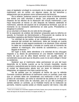 Flor Alejandra CORRAL REQUEJO
caso el legislador privilegió la conclusión de la relación originada por el
matrimonio, aún en contra –en algunos casos- de los derechos y
obligaciones que se generan como consecuencia del divorcio.
De lo anterior, podemos resumir que para iniciar el trámite bastará
que exista una sola voluntad o deseo, una propuesta de convenio
respecto de los efectos de la disolución del vínculo matrimonial y que
haya trascurrido al menos un año después de haberse celebrado el
matrimonio, además del aspecto de la competencia territorial, que por el
momento no es necesario adentrarnos en este punto. Procedamos a
desglosar lo anterior:
a) La voluntad o el deseo de uno solo de los cónyuges
En la exposición de análisis del dictamen propuesto para la reforma en
estudio, la Comisión de Administración y Procuración de Justicia de la
Asamblea Legislativa del Distrito Federal estableció que:
“La voluntad de las partes, al ser considerado como un elemento
esencial del contrato de matrimonio, debe ser tomada en cuenta
para decidir si este seguirá existiendo o se disolverá. Esta voluntad
no debe ser considerada y tomada en cuenta solo al momento de
celebrar el matrimonio, sino durante su subsistencia y una vez
llegado el divorcio”.12
Sin lugar a duda, debe atenderse a la voluntad de los cónyuges
respecto a su deseo de permanencia en una relación matrimonial, el
hecho de que uno de ellos deseé terminar con aquella, debe ser
considerada causa para que se disuelva, pues no es sano obligar o forzar
su existencia.
Sostener que el matrimonio debe permanecer en pro del buen
desarrollo de la familia cuando ya se ha tornado imposible, resulta
contrario y perjudicial para la misma, ya que el entorno y ambiente en que
el núcleo se desenvuelve afecta aún sin tener la intensión a sus
integrantes, en especial a los hijos cuando los hay.
He de señalar que no comparto el hecho de que la referida
Comisión continúe definiendo al matrimonio como un contrato, pues más
que un contrato debe ser considerado una institución o bien un acto
jurídico de voluntades, por tanto la voluntad de las partes es un requisito
o elemento de dicho acto de voluntad, pero no por ello constituye en
sentido estricto un contrato, ya la finalidad misma de la institución se
pervierte, máxime cuando existe un interés superior del menor, más allá
                                                            
12
Diario de los debates de la Asamblea Legislativa del Distrito Federal, tercer periodo extraordinario del segundo
receso del segundo año de ejercicio de fecha 27 de agosto de 2008, p. 33.
37 
 