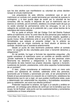 ANÁLISIS DEL DIVORCIO INCAUSADO VIGENTE EN EL DISTRITO FEDERAL
que los dos adultos que manifestaron su voluntad de unirse decidan
romper el vínculo matrimonial.
Los propulsores de esta reforma, consideran que al ser el
matrimonio un contrato civil, puede terminarse por voluntad de quienes lo
contrajeron, y si bien puede dejar de existir por la voluntad de los
consortes, ello no resulta ni depende de que el matrimonio sea en
esencia un contrato, por el contrario, obedece a la simple razón de que ya
no existe voluntad de permanencia entre los cónyuges, no así a la
categoría de contrato que se le pretendió dar y que varias teorías de la
naturaleza del mismo señalan.
Por su parte el artículo 146 del Código Civil del Distrito Federal
define al matrimonio como “la unión libre de dos personas para realizar la
comunidad de vida, en donde ambos se procuran respeto, igualdad y
ayuda mutua. Debe celebrarse ante el Juez del Registro Civil y con las
formalidades que estipule el presente código”, de lo anterior se
desprende que en ningún momento se hace alusión al término de
contrato, situación que sí acontecía anteriormente.
Desde un punto de vista doctrinario podemos definir al contrato
como “un acuerdo de dos voluntades para crear o transmitir derechos y
obligaciones”.13
En tal sentido, ha lugar a formular las siguientes preguntas: ¿Se
puede considerar al matrimonio como un contrato en sentido estricto?
¿Existe realmente la facultad expresa para que dos personas creen
libremente los derechos y obligaciones a los cuales se sujetan,
formulando de esta manera sus propias clausulas, vigencia o duración,
cuestiones de recisión, prestaciones, entre otros aspectos fundamentales
de un contrato?
O bien, ¿Debe considerarse al matrimonio como un mero acto
jurídico con apariencia de contrato, celebrado entre dos personas,
reconocido por el Estado y sancionado por este, al ser precisamente el
Estado el que previamente a la creación de un matrimonio, establezca las
disposiciones que lo van a regir, sin que puedan modificarse estas, pues
a determinado con anterioridad los requisitos y formalidades necesarias
para su celebración, así como sus efectos jurídicos?
Pretender responder lo anterior, da lugar a un estudio y análisis en
particular, sin embargo para efectos de continuar con la temática que nos
ocupa, he de finalizar este punto con los cuestionamientos y comentarios
establecidos en líneas anteriores.
                                                            
13
Rojina Villegas, Rafael, Compendio de Derecho Civil, 32ª ed., México, Porrúa, 2008, t. IV, p.7.
38 
 