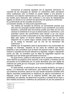 Flor Alejandra CORRAL REQUEJO
Concluimos el presente apartado con la siguiente afirmación: la
voluntad de los cónyuges de disolver un matrimonio debe prevalecer
sobre cualesquier otra, el Estado no puede obligar a una persona a
mantener una relación matrimonial con otra, por el contrario debe regular
los medios para disolverlo, ello conforme a una serie de disposiciones
legales, en donde no se vulneren los derechos de quienes lo conforman.
b) La eliminación de las causales de divorcio
La Comisión aludida, en este punto argumentó que:
“En materia de causales de divorcio, es conveniente precisar que
solo (sic) los cónyuges pueden decidir lo que consideran una causa
bastante y suficiente para divorciarse puesto que ellos son los que
conocen el ambiente en el que se desenvuelve su matrimonio y una
autoridad carece del conocimiento para decidir si es una causa
bastante al no estar involucrada en la vida cotidiana del matrimonio.
Bajo esta óptica, el divorcio debería concederse con la simple
alegación de no querer seguir casado porque esto demuestra que
ya no existe la voluntad, que es uno de los elementos del
matrimonio”.14
Señaló que “El legislador dará la oportunidad a los involucrados de
proteger su intimidad, respecto de los actos de conflicto que hayan
padecido y que consideran que el hecho de exponer ante un tribunal sus
motivos o causales de divorcio afectaría su dignidad, imagen y reputación
social, por ello, se considera que no debe de exigírseles exponer las
causales que han tenido para demandar el divorcio”.15
De igual forma, justifica la eliminación de la causales refiriendo que
“Esta reforma se propone como solución a las mujeres y hombres que se
encuentran en la indefensión por no poder demostrar que eran objeto de
violencia por parte de sus cónyuges, que fueron dañados por infidelidad,
violencia, etcétera.16
En este sentido, la eliminación de las causales facilitaría, sin lugar a
dudas, a la disolución del matrimonio, pero debemos ser cautelosos ya
que podemos encontrar casos en los que resulte necesario acreditar ante
alguna autoridad jurisdiccional la existencia de alguna circunstancia en
especial, como lo podría ser la violencia familiar, ello para estar en
posibilidad, por ejemplo, de determinar la guarda y custodia de los hijos u
otra medida provisional o definitiva de prevención en pro de preservar la
                                                            
14
Ibídem p. 34
15
Ibídem p. 36
16
Ibídem p. 37
39 
 