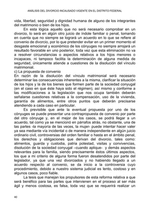 ANÁLISIS DEL DIVORCIO INCAUSADO VIGENTE EN EL DISTRITO FEDERAL
vida, libertad, seguridad y dignidad humana de alguno de los integrantes
del matrimonio o bien de los hijos.
En esta lógica aquello que no será necesario comprobar en un
divorcio, lo será en algún otro juicio de índole familiar o penal, tomando
en cuenta que no siempre se logrará un acuerdo en lo que se refiere al
convenio de divorcio, por lo que pretender evitar en un primer momento el
desgaste emocional y económico de los cónyuges no siempre arrojará un
resultado favorable en uno posterior, toda vez que esta eliminación no va
a resolver circunstancias o aspectos relativos a los hijos menores o
incapaces, ni tampoco facilita la determinación de alguna medida de
seguridad, únicamente atiende a cuestiones de la disolución del vínculo
matrimonial.
c) La propuesta de convenio
En razón de la disolución del vínculo matrimonial será necesario
determinar las consecuencias inherentes a la misma, clarificar la situación
de los hijos y la de los bienes que formen parte de la sociedad conyugal
(en el caso en que éste haya sido el régimen), así mismo y conforme a
las modificaciones a la legislación que nos ocupa también deberán
señalarse cuestiones relativas a la compensación, uso de la vivienda,
garantía de alimentos, entre otros puntos que deberán precisarse
atendiendo a cada caso en particular.
Es previsible que ante la eventual propuesta por uno de los
cónyuges se puede presentar una contrapropuesta de convenio por parte
del otro cónyuge y, en el mejor de los casos, se podrá llegar a un
acuerdo, tal como ya se mencionó en párrafos atrás, no obstante, una de
las partes -la mayoría de las veces, la mujer- puede intentar hacer valer
ya sea mediante vía incidental o de manera independiente en algún juicio
ordinario civil, controversias del orden familiar o hasta en el ámbito penal,
los derechos y obligaciones que derivan del divorcio, tales como:
alimentos, guarda y custodia, patria potestad, visitas y convivencias,
disolución de la sociedad conyugal –cuando aplique- y demás aspectos
relevantes para la familia, siendo precisamente éstos últimos aspectos,
los que a mi criterio de alguna forma fueron desatendidos por parte del
legislador, ya que una vez divorciados y no habiendo llegado a un
acuerdo respecto al convenio, se da inicio a la controversia cuyo
procedimiento, debido a nuestro sistema judicial es lento, costoso y en
algunos casos, poco fiable.
La tesis que manejan los propulsores de esta reforma relativa a que
será benéfico para las partes que intervienen en el proceso al ser más
ágil y menos costosa, es falsa, toda vez que se requerirá realizar un
40 
 