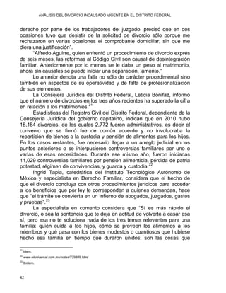 ANÁLISIS DEL DIVORCIO INCAUSADO VIGENTE EN EL DISTRITO FEDERAL
derecho por parte de los trabajadores del juzgado, precisó que en dos
ocasiones tuvo que desistir de la solicitud de divorcio sólo porque me
rechazaron en varias ocasiones el comprobante domiciliar, sin que me
diera una justificación”.
“Alfredo Aguirre, quien enfrentó un procedimiento de divorcio exprés
de seis meses, las reformas al Código Civil son causal de desintegración
familiar. Anteriormente por lo menos se le daba un peso al matrimonio,
ahora sin causales se puede iniciar una separación, lamento.”
Lo anterior denota una falla no sólo de carácter procedimental sino
también en aspectos de su operatividad y de falta de profesionalización
de sus elementos.
La Consejera Jurídica del Distrito Federal, Leticia Bonifaz, informó
que el número de divorcios en los tres años recientes ha superado la cifra
en relación a los matrimonios.21
Estadísticas del Registro Civil del Distrito Federal, dependiente de la
Consejería Jurídica del gobierno capitalino, indican que en 2010 hubo
18,184 divorcios, de los cuales 2,772 fueron administrativos, es decir el
convenio que se firmó fue de común acuerdo y no involucraba la
repartición de bienes o la custodia y pensión de alimentos para los hijos.
En los casos restantes, fue necesario llegar a un arreglo judicial en los
puntos anteriores o se interpusieron controversias familiares por uno o
varias de esas necesidades. Durante ese mismo año, fueron iniciadas
11,029 controversias familiares por pensión alimenticia, pérdida de patria
potestad, régimen de convivencias, y guarda y custodia.22
Ingrid Tapia, catedrática del Instituto Tecnológico Autónomo de
México y especialista en Derecho Familiar, considera que el hecho de
que el divorcio concluya con otros procedimientos jurídicos para acceder
a los beneficios que por ley le corresponden a quienes demandan, hace
que “el trámite se convierta en un infierno de abogados, juzgados, gastos
y pruebas”.23
La especialista en comento considera que “Sí es más rápido el
divorcio, o sea la sentencia que te deja en actitud de volverte a casar esa
sí, pero esa no te soluciona nada de los tres temas relevantes para una
familia: quién cuida a los hijos, cómo se proveen los alimentos a los
miembros y qué pasa con los bienes modestos o cuantiosos que hubiese
hecho esa familia en tiempo que duraron unidos; son las cosas que
                                                            
21
Idem.
22
www.eluniversal.com.mx/notas/779889.html
23
Ibídem.
42 
 