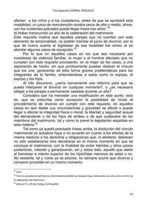 Flor Alejandra CORRAL REQUEJO
afectan a los niños y a los ciudadanos, antes de que se aprobará esta
modalidad, un juicio de manutención duraba cerca de año y medio, ahora,
con los incidentes judiciales puede llegar hasta tres años”.24
d) Haber transcurrido un año de la celebración del matrimonio
Este requisito implica que aquellas parejas que no cuenten con este
elemento de temporalidad, no podrán tramitar el juicio de divorcio, por lo
que de nueva cuenta el legislador de esa localidad fue omiso al no
abordar algunos casos de excepción.25
Por lo que en aquellos casos en los que sea necesario por
cuestiones de violencia familiar, la mujer o el hombre afectado que no
cumplan con este requisito procederán, en el mejor de los casos, a una
separación de hecho, sin que jurídicamente puedan disolver el vínculo
que los une, generando de esta forma graves problemáticas para los
integrantes de la familia, entendiéndose a estos como la esposa, el
esposo y los hijos.
Al hilo discursivo, ¿sería conveniente una reforma para que se
pueda interponer el divorcio en cualquier momento?, o ¿es necesario
obligar a las parejas a permanecer casadas durante un año?
Considero que ha menester una modificación en este punto, esto
es, que se prescriba como excepción la posibilidad de iniciar el
procedimiento de divorcio sin cumplir con este requisito, en aquellos
casos en que dadas sus circunstancias y gravedad se afecte o pueda
llegar a afectar la integridad física o moral, la libertad y seguridad sexual
del demandante o de los hijos de ambos o de que cualquiera de los
miembros del matrimonio, tal y como lo prevé la legislación española en
esta materia.26
Tal como ya quedó precisado líneas arriba, la disolución del vínculo
matrimonial se actualiza haya o no acuerdo en cuanto a los efectos de la
misma relativos a los derechos y obligaciones que, in abstacto, debiesen
no sólo establecerse sino decretarse en el mismo momento en que se
concluye el matrimonio, con la finalidad de evitar trámites y otros juicios
posteriores, velando y garantizando, así y sobre todo, aquello que atañe
al bienestar e interés superior de los hijos/hijas menores de edad o no.
No obstante, tal y como ya se precisó, no siempre ocurre que divorcio y
convenio procedan en un mismo momento.
                                                            
24
Idem.
25
Para la procedencia del Divorcio Administrativo también se requiere haya transcurrido una año como mínimo de
la celebración del matrimonio.
26
Artículo 81 y 86 del Código Civil Español.
43 
 
