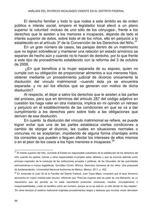 ANÁLISIS DEL DIVORCIO INCAUSADO VIGENTE EN EL DISTRITO FEDERAL
El derecho familiar y todo lo que rodea a este ámbito es de orden
público e interés social, empero el legislador local elevó a un plano
superior la voluntad -incluso de uno sólo de los cónyuges-, frente a los
derechos que le asisten a los menores e incapaces, dejando de lado el
interés superior de éstos, sobre todo el de los niños, ello en perjuicio a lo
establecido en el artículo 3º de la Convención de los Derechos del Niño.27
En un gran número de casos, las parejas dentro de un matrimonio
que no logran sobrellevar y mantener una relación en estado armónico se
separan de hecho aún y cuando no lo hacen de derecho, por lo que frente
a este tipo de procedimiento establecido con la reforma del 3 de octubre
de 2008.
¿En qué beneficia a la mujer separada de su esposo, quien no
cumple con su obligación de proporcionar alimentos a sus menores hijos,
obtener mediante un procedimiento judicial de divorcio únicamente la
disolución del vinculo matrimonial –cuando ésta ya se encuentra
separada- y no así los efectos que se generan con motivo de dicha
disolución?.
Al respecto, el dejar a salvo los derechos que le asisten a las partes
del proceso, para que en términos del artículo 287 del código adjetivo en
cuestión los haga valer en otra instancia, implica en mi opinión un retraso
y perjuicio en el establecimiento de las condiciones en que se va a dar
cumplimiento a los derechos pero sobre todo a las obligaciones que
deriven de esa disolución.
En cuanto la disolución del vínculo matrimonial se refiere, se puede
lograr evitar que una de las partes establezca ciertas condiciones a
cambio de otorgar el divorcio, las cuales en situaciones normales o
comunes no se aceptarían, impidiendo de alguna forma chantajes entre
los consortes que pueden o lleguen afectar los intereses de ellos mismos
o en el peor de los casos a los hijos menores e incapaces.28
                                                            
27
El interés superior del niño, convierte al Estado en responsable subsidiario de la satisfacción de los derechos del
niño cuando los padres, tutores u otros responsables incumplan estos deberes y que se enuncia además como
principio inspirador de la conducta de las instituciones privadas o públicas, de los tribunales, de las autoridades
administrativas e incluso legislativas. González Contró, Mónica, Derechos Humanos de los niños: Una propuesta
de fundamentación, Universidad Nacional Autónoma de México, México, 2011, p. 402.
28
En entrevista el Juez 39 de lo Familiar del Distrito Federal, Juan Tapia Mejía, consideró que el sexo femenino
aprovecha en mayor medida este recurso, refiriendo que “Para las mujeres esto es parte de una liberación, es un
mecanismo que les permite ya no estar soportando presiones, amenazas, insultos, incumplimiento e
irresponsabilidades, y esto es benéfico como ser humano, porque ya no se está en un sitio donde no hay respeto”.
“En otros tiempos el sistema tradicional originaba procedimientos largos y tediosos que muchas veces derivaban
44 
 