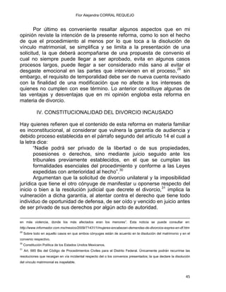 Flor Alejandra CORRAL REQUEJO
Por último es conveniente resaltar algunos aspectos que en mi
opinión reviste la intención de la presente reforma, como lo son el hecho
de que el procedimiento al menos por lo que toca a la disolución de
vínculo matrimonial, se simplifica y se limita a la presentación de una
solicitud, la que deberá acompañarse de una propuesta de convenio el
cual no siempre puede llegar a ser aprobado, evita en algunos casos
procesos largos, puede llegar a ser considerado más sano al evitar el
desgaste emocional en las partes que intervienen en el proceso,29
sin
embargo, el requisito de temporalidad debe ser de nueva cuenta revisado
con la finalidad de una modificación que no afecte a los intereses de
quienes no cumplen con ese término. Lo anterior constituye algunas de
las ventajas y desventajas que en mi opinión engloba esta reforma en
materia de divorcio.
IV. CONSTITUCIONALIDAD DEL DIVORCIO INCAUSADO
Hay quienes refieren que el contenido de esta reforma en materia familiar
es inconstitucional, al considerar que vulnera la garantía de audiencia y
debido proceso establecida en el párrafo segundo del artículo 14 el cual a
la letra dice:
“Nadie podrá ser privado de la libertad o de sus propiedades,
posesiones o derechos, sino mediante juicio seguido ante los
tribunales previamente establecidos, en el que se cumplan las
formalidades esenciales del procedimiento y conforme a las Leyes
expedidas con anterioridad al hecho”.30
Argumentan que la solicitud de divorcio unilateral y la imposibilidad
jurídica que tiene el otro cónyuge de manifestar u oponerse respecto del
inicio o bien a la resolución judicial que decrete el divorcio,31
implica la
vulneración a dicha garantía, al atentar contra el derecho que tiene todo
individuo de oportunidad de defensa, de ser oído y vencido en juicio antes
de ser privado de sus derechos por algún acto de autoridad.
                                                                                                                                                                                             
en más violencia, donde los más afectados eran los menores”. Esta noticia se puede consultar en:
http://www.informador.com.mx/mexico/2009/71431/1/mujeres-encabezan-demandas-de-divorcios-expres-en-df.htm
29
Sobre todo en aquello casos en que ambos cónyuges están de acuerdo en la disolución del matrimonio y en el
convenio respectivo.
30
Constitución Política de los Estados Unidos Mexicanos.
31
Art. 685 Bis del Código de Procedimientos Civiles para el Distrito Federal. Únicamente podrán recurrirse las
resoluciones que recaigan en vía incidental respecto del o los convenios presentados; la que declare la disolución
del vínculo matrimonial es inapelable.
45 
 