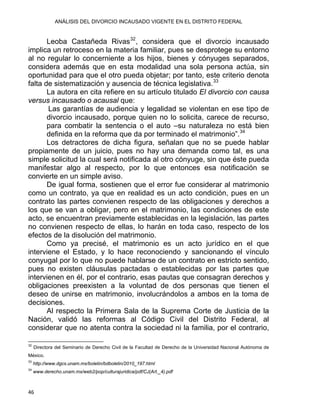 ANÁLISIS DEL DIVORCIO INCAUSADO VIGENTE EN EL DISTRITO FEDERAL
Leoba Castañeda Rivas32
, considera que el divorcio incausado
implica un retroceso en la materia familiar, pues se desprotege su entorno
al no regular lo concerniente a los hijos, bienes y cónyuges separados,
considera además que en esta modalidad una sola persona actúa, sin
oportunidad para que el otro pueda objetar; por tanto, este criterio denota
falta de sistematización y ausencia de técnica legislativa.33
La autora en cita refiere en su artículo titulado El divorcio con causa
versus incausado o acausal que:
Las garantías de audiencia y legalidad se violentan en ese tipo de
divorcio incausado, porque quien no lo solicita, carece de recurso,
para combatir la sentencia o el auto –su naturaleza no está bien
definida en la reforma que da por terminado el matrimonio”.34
Los detractores de dicha figura, señalan que no se puede hablar
propiamente de un juicio, pues no hay una demanda como tal, es una
simple solicitud la cual será notificada al otro cónyuge, sin que éste pueda
manifestar algo al respecto, por lo que entonces esa notificación se
convierte en un simple aviso.
De igual forma, sostienen que el error fue considerar al matrimonio
como un contrato, ya que en realidad es un acto condición, pues en un
contrato las partes convienen respecto de las obligaciones y derechos a
los que se van a obligar, pero en el matrimonio, las condiciones de este
acto, se encuentran previamente establecidas en la legislación, las partes
no convienen respecto de ellas, lo harán en toda caso, respecto de los
efectos de la disolución del matrimonio.
Como ya precisé, el matrimonio es un acto jurídico en el que
interviene el Estado, y lo hace reconociendo y sancionando el vínculo
conyugal por lo que no puede hablarse de un contrato en estricto sentido,
pues no existen cláusulas pactadas o establecidas por las partes que
intervienen en él, por el contrario, esas pautas que consagran derechos y
obligaciones preexisten a la voluntad de dos personas que tienen el
deseo de unirse en matrimonio, involucrándolos a ambos en la toma de
decisiones.
Al respecto la Primera Sala de la Suprema Corte de Justicia de la
Nación, validó las reformas al Código Civil del Distrito Federal, al
considerar que no atenta contra la sociedad ni la familia, por el contrario,
                                                            
32
Directora del Seminario de Derecho Civil de la Facultad de Derecho de la Universidad Nacional Autónoma de
México.
33
http://www.dgcs.unam.mx/boletin/bdboletin/2010_197.html
34
www.derecho.unam.mx/web2/pop/culturajuridica/pdf/CJ(Art._4).pdf
46 
 