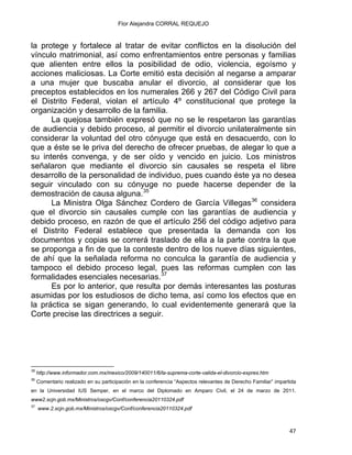 Flor Alejandra CORRAL REQUEJO
la protege y fortalece al tratar de evitar conflictos en la disolución del
vínculo matrimonial, así como enfrentamientos entre personas y familias
que alienten entre ellos la posibilidad de odio, violencia, egoísmo y
acciones maliciosas. La Corte emitió esta decisión al negarse a amparar
a una mujer que buscaba anular el divorcio, al considerar que los
preceptos establecidos en los numerales 266 y 267 del Código Civil para
el Distrito Federal, violan el artículo 4º constitucional que protege la
organización y desarrollo de la familia.
La quejosa también expresó que no se le respetaron las garantías
de audiencia y debido proceso, al permitir el divorcio unilateralmente sin
considerar la voluntad del otro cónyuge que está en desacuerdo, con lo
que a éste se le priva del derecho de ofrecer pruebas, de alegar lo que a
su interés convenga, y de ser oído y vencido en juicio. Los ministros
señalaron que mediante el divorcio sin causales se respeta el libre
desarrollo de la personalidad de individuo, pues cuando éste ya no desea
seguir vinculado con su cónyuge no puede hacerse depender de la
demostración de causa alguna.35
La Ministra Olga Sánchez Cordero de García Villegas36
considera
que el divorcio sin causales cumple con las garantías de audiencia y
debido proceso, en razón de que el artículo 256 del código adjetivo para
el Distrito Federal establece que presentada la demanda con los
documentos y copias se correrá traslado de ella a la parte contra la que
se proponga a fin de que la conteste dentro de los nueve días siguientes,
de ahí que la señalada reforma no conculca la garantía de audiencia y
tampoco el debido proceso legal, pues las reformas cumplen con las
formalidades esenciales necesarias.37
Es por lo anterior, que resulta por demás interesantes las posturas
asumidas por los estudiosos de dicho tema, así como los efectos que en
la práctica se sigan generando, lo cual evidentemente generará que la
Corte precise las directrices a seguir.
                                                            
35
http://www.informador.com.mx/mexico/2009/140011/6/la-suprema-corte-valida-el-divorcio-expres.htm
36
Comentario realizado en su participación en la conferencia “Aspectos relevantes de Derecho Familiar” impartida
en la Universidad IUS Semper, en el marco del Diplomado en Amparo Civil, el 24 de marzo de 2011.
www2.scjn.gob.mx/Ministros/oscgv/Conf/conferencia20110324.pdf
37
www.2.scjn.gob.mx/Ministros/oscgv/Conf/conferencia20110324.pdf
47 
 