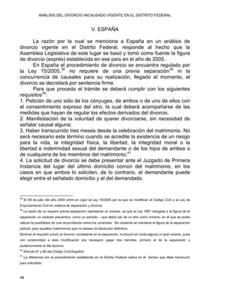 ANÁLISIS DEL DIVORCIO INCAUSADO VIGENTE EN EL DISTRITO FEDERAL
V. ESPAÑA
La razón por la cual se menciona a España en un análisis de
divorcio vigente en el Distrito Federal, responde al hecho que la
Asamblea Legislativa de este lugar se basó y tomó como fuente la figura
de divorcio (exprés) establecida en ese país en el año de 2005.
En España el procedimiento de divorcio se encuentra regulado por
la Ley 15/2005,38
no requiere de una previa separación39
ni la
concurrencia de causales para su realización, llegado el momento, el
divorcio se decretará por sentencia firme.
Para que proceda el trámite se deberá cumplir con los siguientes
requisitos40
:
1. Petición de uno sólo de los cónyuges, de ambos o de uno de ellos con
el consentimiento expreso del otro, la cual deberá acompañarse de las
medidas que hayan de regular los efectos derivados del divorcio.
2. Manifestación de la voluntad de querer divorciarse, sin necesidad de
señalar causal alguna;
3. Haber transcurrido tres meses desde la celebración del matrimonio. No
será necesario este término cuando se acredite la existencia de un riesgo
para la vida, la integridad física, la libertad, la integridad moral o la
libertad e indemnidad sexual del demandante o de los hijos de ambos o
de cualquiera de los miembros del matrimonio;41
4. La solicitud de divorcio se debe presentar ante el Juzgado de Primera
Instancia del lugar del último domicilio común del matrimonio, en los
casos en que ambos lo soliciten, de lo contrario, el demandante puede
elegir entre el señalado domicilio y el del demandado.
                                                            
38
El 08 de julio del año 2005 entró en vigor la Ley 15/2005 por la que se modifican el Código Civil y la Ley de
Enjuiciamiento Civil en materia de separación y divorcio.
39
La razón de no requerir previa separación representa un avance, ya que la Ley 1981 otorgaba a la figura de la
separación un carácter preventivo, como un periodo – que debía ser de un año como mínimo- en el que se podía
valorar la posibilidad de una reconciliación entre los consortes. No obstante se mantiene la figura de la separación
judicial, para aquellos matrimonios que no deseen la disolución definitiva.
Eliminar el requisito previo al divorcio consistente en la separación, involucró sin duda alguna un gran acierto, pues
con anterioridad a esta modificación era necesario pagar dos tramites, primero el de la separación y
posteriormente el del divorcio.
40
Artículo 81 y 86 del Código Civil Español.
41
La diferencia con el procedimiento establecido en el Distrito Federal radica en el tiempo que debe transcurrir
para solicitarlo.
48 
 