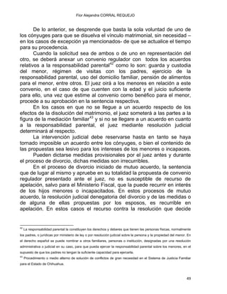 Flor Alejandra CORRAL REQUEJO
De lo anterior, se desprende que basta la sola voluntad de uno de
los cónyuges para que se disuelva el vínculo matrimonial, sin necesidad –
en los casos de excepción ya mencionados- de que se actualice el tiempo
para su procedencia.
Cuando la solicitud sea de ambos o de uno en representación del
otro, se deberá anexar un convenio regulador con todos los acuerdos
relativos a la responsabilidad parental42
como lo son: guarda y custodia
del menor, régimen de visitas con los padres, ejercicio de la
responsabilidad parental, uso del domicilio familiar, pensión de alimentos
para el menor, entre otros. El juez oirá a los menores en relación a este
convenio, en el caso de que cuenten con la edad y el juicio suficiente
para ello, una vez que estime al convenio como benéfico para el menor,
procede a su aprobación en la sentencia respectiva.
En los casos en que no se llegue a un acuerdo respecto de los
efectos de la disolución del matrimonio, el juez someterá a las partes a la
figura de la mediación familiar43
y si no se llegare a un acuerdo en cuanto
a la responsabilidad parental, el juez mediante resolución judicial
determinará al respecto.
La intervención judicial debe reservarse hasta en tanto se haya
tornado imposible un acuerdo entre los cónyuges, o bien el contenido de
las propuestas sea lesivo para los intereses de los menores o incapaces.
Pueden dictarse medidas provisionales por el juez antes y durante
el proceso de divorcio, dichas medidas son irrecurribles.
En el proceso de divorcio iniciado de mutuo acuerdo, la sentencia
que de lugar al mismo y apruebe en su totalidad la propuesta de convenio
regulador presentado ante el juez, no es susceptible de recurso de
apelación, salvo para el Ministerio Fiscal, que la puede recurrir en interés
de los hijos menores o incapacitados. En estos procesos de mutuo
acuerdo, la resolución judicial denegatoria del divorcio y de las medidas o
de alguna de ellas propuestas por los esposos, es recurrible en
apelación. En estos casos el recurso contra la resolución que decide
                                                            
42
La responsabilidad parental la constituyen los derechos y deberes que tienen las personas físicas, normalmente
los padres, o jurídicas por ministerio de ley o por resolución judicial sobre la persona y la propiedad del menor. En
el derecho español se puede nombrar a otros familiares, personas o institución, designadas por una resolución
administrativa o judicial en su caso, para que pueda ejercer la responsabilidad parental sobre los menores, en el
supuesto de que los padres no tengan la suficiente capacidad para ejercerla.
43
Procedimiento o medio alterno de solución de conflictos de gran necesidad en el Sistema de Justicia Familiar
para el Estado de Chihuahua.
49 
 