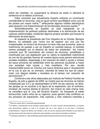 ANÁLISIS DEL DIVORCIO INCAUSADO VIGENTE EN EL DISTRITO FEDERAL
sobre las medidas, no suspenderá la eficacia de éstas ni afectará la
sentencia en lo relativo al divorcio.
Cabe comentar que actualmente España enfrenta un incremento
considerable en divorcios, casi en igual número que Bélgica como uno de
los países con mayor índice,44
atribuyendo algunos medios electrónicos
esta situación a la implementación de los llamados divorcios exprés.45
Sintomáticamente en España se está trabajando en la
implementación de políticas públicas destinadas a la disminución de las
rupturas matrimoniales, existiendo algunos grupos sociales que buscan la
eliminación de esta figura.
Al respecto el presidente del Foro Español de la Familia, Benigno
Blanco, ha señalado que “como era de esperar con una Ley tan
irresponsable, el número de divorcios no hace más que aumentar, pues el
matrimonio ha pasado a ser en España un contrato basura, el contrato
menos protegido por el derecho de todos los existentes”. Así mismo
comentó que “El crecimiento del número de divorcios, posibilitado e
incentivado por una legislación que no valora la estabilidad matrimonial
es uno de los grandes dramas de nuestra época pues genera estructuras
sociales endebles, desprotege a los menores de edad y ayuda a romper
los lazos primarios de solidaridad entre las personas ayudando a hacer
una sociedad más injusta y más insolidaria. Por eso, resulta
imprescindible poner en marcha una nueva dinámica para ir recuperando
en la Ley la que es, en principio, voluntad de todos los que se casan:
crear una alianza estable y duradera en el tiempo con vocación de
permanencia”.46
Conforme a las cifras elaboradas por Instituto de Política Familiar de
España, de julio a agosto de 2009, se mostró que los divorcios se habían
multiplicado por 2.5 y ya representaban el 93% de las rupturas, es decir,
las parejas ya no acudían a la figura de la separación, por el contrario,
iniciaban de manera directa el divorcio. Así mismo en esta misma nota,
se considera que la “Ley del Divorcio Exprés”, ha fracasado al haber
transcurrido cuatro años de su vigencia, pues generó más conflictos en
los procesos de separación, más rupturas y más violencia machista y
                                                            
44
Nota que puede verse en www.ipfe.org/noticias/index
45
En México, erróneamente se les consideró exprés debido a la “corta” duración del procedimiento, en España,
esta denominación adolece no solo a su duración (de uno a dos meses si no hay hijos, ni pensiones
compensatorias o reparto de bienes), sino también a que uno de los requisitos para tramitarlo es que basta con
que haya transcurrido tres meses de matrimonio para solicitarlo y que puede ser tramitado vía internet.
46
Comentario publicado en: www.forofamilia.org/noticias/anviersario-de-la-ley-de-divorcio-express
50 
 