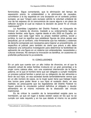 Flor Alejandra CORRAL REQUEJO
feminicidios. Sigue comentando, que la eliminación del tiempo de
separación previo, la unilateralidad y la eliminación de causales,
convirtieron a la ley española en una excepción en el contexto jurídico
europeo, ya que “ningún país europeo admite la voluntad unilateral de
uno de los esposos sin la concurrencia de causa alguna o sin plazo de
reflexión durante el cual se madure la decisión de poner fin al vínculo
matrimonial”.47
La Asamblea Legislativa del Distrito Federal, en búsqueda de
innovar en materia de divorcio, trasladó a su ordenamiento legal en
materia familiar, esta figura, vigente desde el año 2005 en España, sin
considerar que cada lugar tiene su propia realidad política, social y
jurídica, lo cual no significa que establecer figuras de otros países sea
perjudicial, por el contrario, creo firmemente que los métodos y sistemas
de derecho comparado son necesarios para mejorar un procedimiento, en
específico el judicial, pero también es cierto que previo a ello debe
realizarse una exhaustiva investigación para determinar la factibilidad de
aplicación de una figura en un sistema con antecedentes, necesidades y
culturas diversas. No siempre la innovación es benéfica, en ocasiones es
preferible perfeccionar lo ya existente.
VI. CONCLUSIONES
En un país que cuenta con un alto índice de divorcios, en el que la
situación actual de estas familias involucra en un gran porcentaje a la
mujer como cabeza ellas, con una ocasional intervención de la figura
paterna, en la que el hombre tiene que ser obligado a cumplir mediante
un proceso judicial familiar o penal con su obligación de dar alimentos a
favor de sus hijos, en esa sociedad donde lamentablemente vemos que
en un alto número de casos, es la mujer quien tiene que trabajar hasta
dos turnos para poder llevar a sus hijos el sustento diario, en esa
realidad, es preocupante que los legisladores del Distrito Federal no
hayan previsto la vinculación judicial definitiva al obligado o deudor
alimentario en el mismo momento de la disolución del vínculo
matrimonial.
Es de criticar la cuestión de la temporalidad exigida para su
tramitación, ya que sin lugar a dudas existen casos en los que no se
cumple con este requisito y en los que debido al mismo no se podrá
                                                            
47
Nota publicada en: www.forumlibertas.com/fronted/forumlibertas/noticia.php?id_noticia.
51 
 