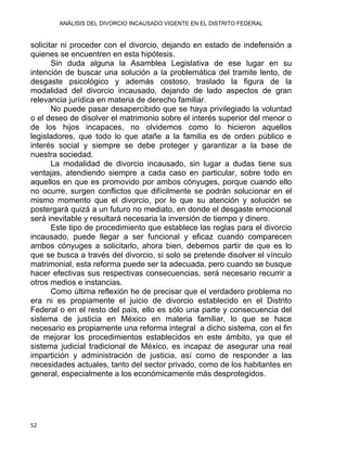 ANÁLISIS DEL DIVORCIO INCAUSADO VIGENTE EN EL DISTRITO FEDERAL
solicitar ni proceder con el divorcio, dejando en estado de indefensión a
quienes se encuentren en esta hipótesis.
Sin duda alguna la Asamblea Legislativa de ese lugar en su
intención de buscar una solución a la problemática del tramite lento, de
desgaste psicológico y además costoso, traslado la figura de la
modalidad del divorcio incausado, dejando de lado aspectos de gran
relevancia jurídica en materia de derecho familiar.
No puede pasar desapercibido que se haya privilegiado la voluntad
o el deseo de disolver el matrimonio sobre el interés superior del menor o
de los hijos incapaces, no olvidemos como lo hicieron aquellos
legisladores, que todo lo que atañe a la familia es de orden público e
interés social y siempre se debe proteger y garantizar a la base de
nuestra sociedad.
La modalidad de divorcio incausado, sin lugar a dudas tiene sus
ventajas, atendiendo siempre a cada caso en particular, sobre todo en
aquellos en que es promovido por ambos cónyuges, porque cuando ello
no ocurre, surgen conflictos que difícilmente se podrán solucionar en el
mismo momento que el divorcio, por lo que su atención y solución se
postergará quizá a un futuro no mediato, en donde el desgaste emocional
será inevitable y resultará necesaria la inversión de tiempo y dinero.
Este tipo de procedimiento que establece las reglas para el divorcio
incausado, puede llegar a ser funcional y eficaz cuando comparecen
ambos cónyuges a solicitarlo, ahora bien, debemos partir de que es lo
que se busca a través del divorcio, si solo se pretende disolver el vínculo
matrimonial, esta reforma puede ser la adecuada, pero cuando se busque
hacer efectivas sus respectivas consecuencias, será necesario recurrir a
otros medios e instancias.
Como última reflexión he de precisar que el verdadero problema no
era ni es propiamente el juicio de divorcio establecido en el Distrito
Federal o en el resto del país, ello es sólo una parte y consecuencia del
sistema de justicia en México en materia familiar, lo que se hace
necesario es propiamente una reforma integral a dicho sistema, con el fin
de mejorar los procedimientos establecidos en este ámbito, ya que el
sistema judicial tradicional de México, es incapaz de asegurar una real
impartición y administración de justicia, así como de responder a las
necesidades actuales, tanto del sector privado, como de los habitantes en
general, especialmente a los económicamente más desprotegidos.
52 
 