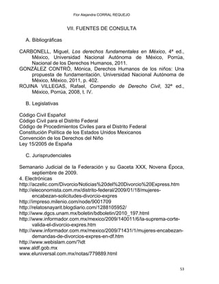 Flor Alejandra CORRAL REQUEJO
VII. FUENTES DE CONSULTA
A. Bibliográficas
CARBONELL, Miguel, Los derechos fundamentales en México, 4ª ed.,
México, Universidad Nacional Autónoma de México, Porrúa,
Nacional de los Derechos Humanos, 2011.
GONZÁLEZ CONTRÓ, Mónica, Derechos Humanos de los niños: Una
propuesta de fundamentación, Universidad Nacional Autónoma de
México, México, 2011, p. 402.
ROJINA VILLEGAS, Rafael, Compendio de Derecho Civil, 32ª ed.,
México, Porrúa, 2008, t. IV.
B. Legislativas
Código Civil Español
Código Civil para el Distrito Federal
Código de Procedimientos Civiles para el Distrito Federal
Constitución Política de los Estados Unidos Mexicanos
Convención de los Derechos del Niño
Ley 15/2005 de España
C. Jurisprudenciales
Semanario Judicial de la Federación y su Gaceta XXX, Novena Época,
septiembre de 2009.
4. Electrónicas
http://aczelic.com/Divorcio/Noticias%20del%20Divorcio%20Express.htm
http://eleconomista.com.mx/distrito-federal/2009/01/18/mujeres-
encabezan-solicitudes-divorcio-expres
http://impreso.milenio.com/node/9001709
http://relatosnayarit.blogdiario.com/1288105952/
http://www.dgcs.unam.mx/boletin/bdboletin/2010_197.html
http://www.informador.com.mx/mexico/2009/140011/6/la-suprema-corte-
valida-el-divorcio-expres.htm
http://www.informador.com.mx/mexico/2009/71431/1/mujeres-encabezan-
demandas-de-divorcios-expres-en-df.htm
http://www.webislam.com/?idt
www.aldf.gob.mx
www.eluniversal.com.mx/notas/779889.html
53 
 