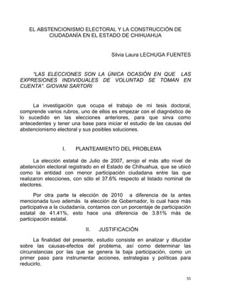 EL ABSTENCIONISMO ELECTORAL Y LA CONSTRUCCIÓN DE
CIUDADANÍA EN EL ESTADO DE CHIHUAHUA
Silvia Laura LECHUGA FUENTES
“LAS ELECCIONES SON LA ÚNICA OCASIÓN EN QUE LAS
EXPRESIONES INDIVIDUALES DE VOLUNTAD SE TOMAN EN
CUENTA”. GIOVANI SARTORI
La investigación que ocupa el trabajo de mi tesis doctoral,
comprende varios rubros, uno de ellos es empezar con el diagnóstico de
lo sucedido en las elecciones anteriores, para que sirva como
antecedentes y tener una base para iniciar el estudio de las causas del
abstencionismo electoral y sus posibles soluciones.
I. PLANTEAMIENTO DEL PROBLEMA
La elección estatal de Julio de 2007, arrojo el más alto nivel de
abstención electoral registrado en el Estado de Chihuahua, que se ubicó
como la entidad con menor participación ciudadana entre las que
realizaron elecciones, con sólo el 37.6% respecto al listado nominal de
electores.
Por otra parte la elección de 2010 a diferencia de la antes
mencionada tuvo además la elección de Gobernador, lo cual hace más
participativa a la ciudadanía, contamos con un porcentaje de participación
estatal de 41.41%, esto hace una diferencia de 3.81% más de
participación estatal.
II. JUSTIFICACIÓN
La finalidad del presente, estudio consiste en analizar y dilucidar
sobre las causas-efectos del problema, así como determinar las
circunstancias por las que se genera la baja participación, como un
primer paso para instrumentar acciones, estrategias y políticas para
reducirlo.
55 
 