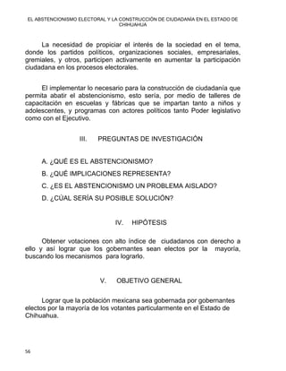 EL ABSTENCIONISMO ELECTORAL Y LA CONSTRUCCIÓN DE CIUDADANÍA EN EL ESTADO DE
CHIHUAHUA 
La necesidad de propiciar el interés de la sociedad en el tema,
donde los partidos políticos, organizaciones sociales, empresariales,
gremiales, y otros, participen activamente en aumentar la participación
ciudadana en los procesos electorales.
El implementar lo necesario para la construcción de ciudadanía que
permita abatir el abstencionismo, esto sería, por medio de talleres de
capacitación en escuelas y fábricas que se impartan tanto a niños y
adolescentes, y programas con actores políticos tanto Poder legislativo
como con el Ejecutivo.
III. PREGUNTAS DE INVESTIGACIÓN
A. ¿QUÉ ES EL ABSTENCIONISMO?
B. ¿QUÉ IMPLICACIONES REPRESENTA?
C. ¿ES EL ABSTENCIONISMO UN PROBLEMA AISLADO?
D. ¿CÚAL SERÍA SU POSIBLE SOLUCIÓN?
IV. HIPÓTESIS
 
Obtener votaciones con alto índice de ciudadanos con derecho a
ello y así lograr que los gobernantes sean electos por la mayoría,
buscando los mecanismos para lograrlo.
V. OBJETIVO GENERAL
Lograr que la población mexicana sea gobernada por gobernantes
electos por la mayoría de los votantes particularmente en el Estado de
Chihuahua.
56 
 